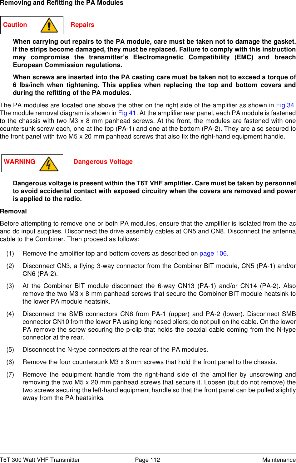T6T 300 Watt VHF Transmitter Page 112 MaintenanceRemoving and Refitting the PA ModulesWhen carrying out repairs to the PA module, care must be taken not to damage the gasket.If the strips become damaged, they must be replaced. Failure to comply with this instructionmay compromise the transmitter’s Electromagnetic Compatibility (EMC) and breachEuropean Commission regulations.When screws are inserted into the PA casting care must be taken not to exceed a torque of6 Ibs/inch when tightening. This applies when replacing the top and bottom covers andduring the refitting of the PA modules.The PA modules are located one above the other on the right side of the amplifier as shown in Fig 34.The module removal diagram is shown in Fig 41. At the amplifier rear panel, each PA module is fastenedto the chassis with two M3 x 8 mm panhead screws. At the front, the modules are fastened with onecountersunk screw each, one at the top (PA-1) and one at the bottom (PA-2). They are also secured tothe front panel with two M5 x 20 mm panhead screws that also fix the right-hand equipment handle.Dangerous voltage is present within the T6T VHF amplifier. Care must be taken by personnelto avoid accidental contact with exposed circuitry when the covers are removed and poweris applied to the radio.RemovalBefore attempting to remove one or both PA modules, ensure that the amplifier is isolated from the acand dc input supplies. Disconnect the drive assembly cables at CN5 and CN8. Disconnect the antennacable to the Combiner. Then proceed as follows:(1) Remove the amplifier top and bottom covers as described on page 106.(2) Disconnect CN3, a flying 3-way connector from the Combiner BIT module, CN5 (PA-1) and/orCN6 (PA-2).(3) At the Combiner BIT module disconnect the 6-way CN13 (PA-1) and/or CN14 (PA-2). Alsoremove the two M3 x 8 mm panhead screws that secure the Combiner BIT module heatsink tothe lower PA module heatsink.(4) Disconnect the SMB connectors CN8 from PA-1 (upper) and PA-2 (lower). Disconnect SMBconnector CN10 from the lower PA using long nosed pliers; do not pull on the cable. On the lowerPA remove the screw securing the p-clip that holds the coaxial cable coming from the N-typeconnector at the rear.(5) Disconnect the N-type connectors at the rear of the PA modules.(6) Remove the four countersunk M3 x 6 mm screws that hold the front panel to the chassis.(7) Remove the equipment handle from the right-hand side of the amplifier by unscrewing andremoving the two M5 x 20 mm panhead screws that secure it. Loosen (but do not remove) thetwo screws securing the left-hand equipment handle so that the front panel can be pulled slightlyaway from the PA heatsinks.Caution                        RepairsWARNING                     Dangerous Voltage