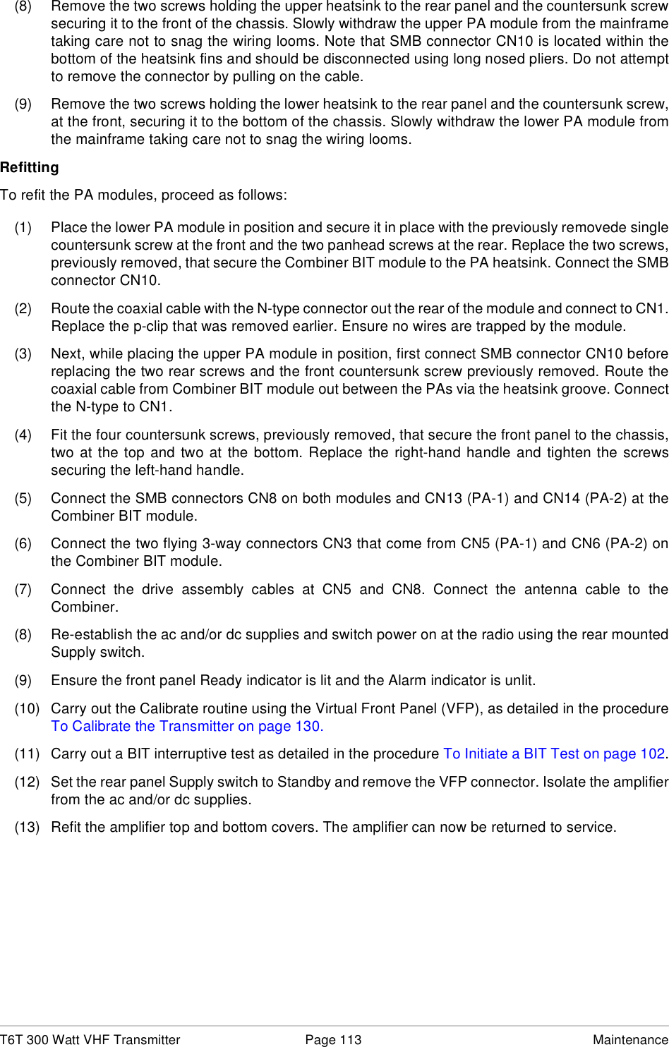 T6T 300 Watt VHF Transmitter Page 113 Maintenance(8) Remove the two screws holding the upper heatsink to the rear panel and the countersunk screwsecuring it to the front of the chassis. Slowly withdraw the upper PA module from the mainframetaking care not to snag the wiring looms. Note that SMB connector CN10 is located within thebottom of the heatsink fins and should be disconnected using long nosed pliers. Do not attemptto remove the connector by pulling on the cable.(9) Remove the two screws holding the lower heatsink to the rear panel and the countersunk screw,at the front, securing it to the bottom of the chassis. Slowly withdraw the lower PA module fromthe mainframe taking care not to snag the wiring looms.RefittingTo refit the PA modules, proceed as follows:(1) Place the lower PA module in position and secure it in place with the previously removede singlecountersunk screw at the front and the two panhead screws at the rear. Replace the two screws,previously removed, that secure the Combiner BIT module to the PA heatsink. Connect the SMBconnector CN10.(2) Route the coaxial cable with the N-type connector out the rear of the module and connect to CN1.Replace the p-clip that was removed earlier. Ensure no wires are trapped by the module.(3) Next, while placing the upper PA module in position, first connect SMB connector CN10 beforereplacing the two rear screws and the front countersunk screw previously removed. Route thecoaxial cable from Combiner BIT module out between the PAs via the heatsink groove. Connectthe N-type to CN1.(4) Fit the four countersunk screws, previously removed, that secure the front panel to the chassis,two at the top and two at the bottom. Replace the right-hand handle and tighten the screwssecuring the left-hand handle.(5) Connect the SMB connectors CN8 on both modules and CN13 (PA-1) and CN14 (PA-2) at theCombiner BIT module.(6) Connect the two flying 3-way connectors CN3 that come from CN5 (PA-1) and CN6 (PA-2) onthe Combiner BIT module.(7) Connect the drive assembly cables at CN5 and CN8. Connect the antenna cable to theCombiner.(8) Re-establish the ac and/or dc supplies and switch power on at the radio using the rear mountedSupply switch.(9) Ensure the front panel Ready indicator is lit and the Alarm indicator is unlit.(10) Carry out the Calibrate routine using the Virtual Front Panel (VFP), as detailed in the procedureTo Calibrate the Transmitter on page 130.(11) Carry out a BIT interruptive test as detailed in the procedure To Initiate a BIT Test on page 102.(12) Set the rear panel Supply switch to Standby and remove the VFP connector. Isolate the amplifierfrom the ac and/or dc supplies.(13) Refit the amplifier top and bottom covers. The amplifier can now be returned to service.