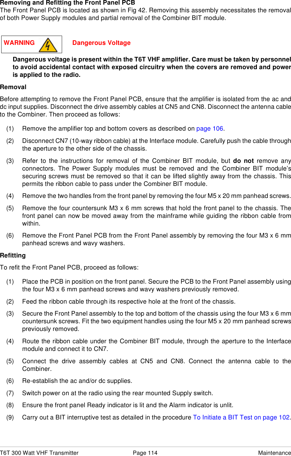 T6T 300 Watt VHF Transmitter Page 114 MaintenanceRemoving and Refitting the Front Panel PCBThe Front Panel PCB is located as shown in Fig 42. Removing this assembly necessitates the removalof both Power Supply modules and partial removal of the Combiner BIT module.Dangerous voltage is present within the T6T VHF amplifier. Care must be taken by personnelto avoid accidental contact with exposed circuitry when the covers are removed and poweris applied to the radio.RemovalBefore attempting to remove the Front Panel PCB, ensure that the amplifier is isolated from the ac anddc input supplies. Disconnect the drive assembly cables at CN5 and CN8. Disconnect the antenna cableto the Combiner. Then proceed as follows:(1) Remove the amplifier top and bottom covers as described on page 106.(2) Disconnect CN7 (10-way ribbon cable) at the Interface module. Carefully push the cable throughthe aperture to the other side of the chassis.(3) Refer to the instructions for removal of the Combiner BIT module, but do not remove anyconnectors. The Power Supply modules must be removed and the Combiner BIT module’ssecuring screws must be removed so that it can be lifted slightly away from the chassis. Thispermits the ribbon cable to pass under the Combiner BIT module.(4) Remove the two handles from the front panel by removing the four M5 x 20 mm panhead screws.(5) Remove the four countersunk M3 x 6 mm screws that hold the front panel to the chassis. Thefront panel can now be moved away from the mainframe while guiding the ribbon cable fromwithin.(6) Remove the Front Panel PCB from the Front Panel assembly by removing the four M3 x 6 mmpanhead screws and wavy washers.RefittingTo refit the Front Panel PCB, proceed as follows:(1) Place the PCB in position on the front panel. Secure the PCB to the Front Panel assembly usingthe four M3 x 6 mm panhead screws and wavy washers previously removed.(2) Feed the ribbon cable through its respective hole at the front of the chassis.(3) Secure the Front Panel assembly to the top and bottom of the chassis using the four M3 x 6 mmcountersunk screws. Fit the two equipment handles using the four M5 x 20 mm panhead screwspreviously removed.(4) Route the ribbon cable under the Combiner BIT module, through the aperture to the Interfacemodule and connect it to CN7.(5) Connect the drive assembly cables at CN5 and CN8. Connect the antenna cable to theCombiner.(6) Re-establish the ac and/or dc supplies.(7) Switch power on at the radio using the rear mounted Supply switch.(8) Ensure the front panel Ready indicator is lit and the Alarm indicator is unlit.(9) Carry out a BIT interruptive test as detailed in the procedure To Initiate a BIT Test on page 102.WARNING                     Dangerous Voltage