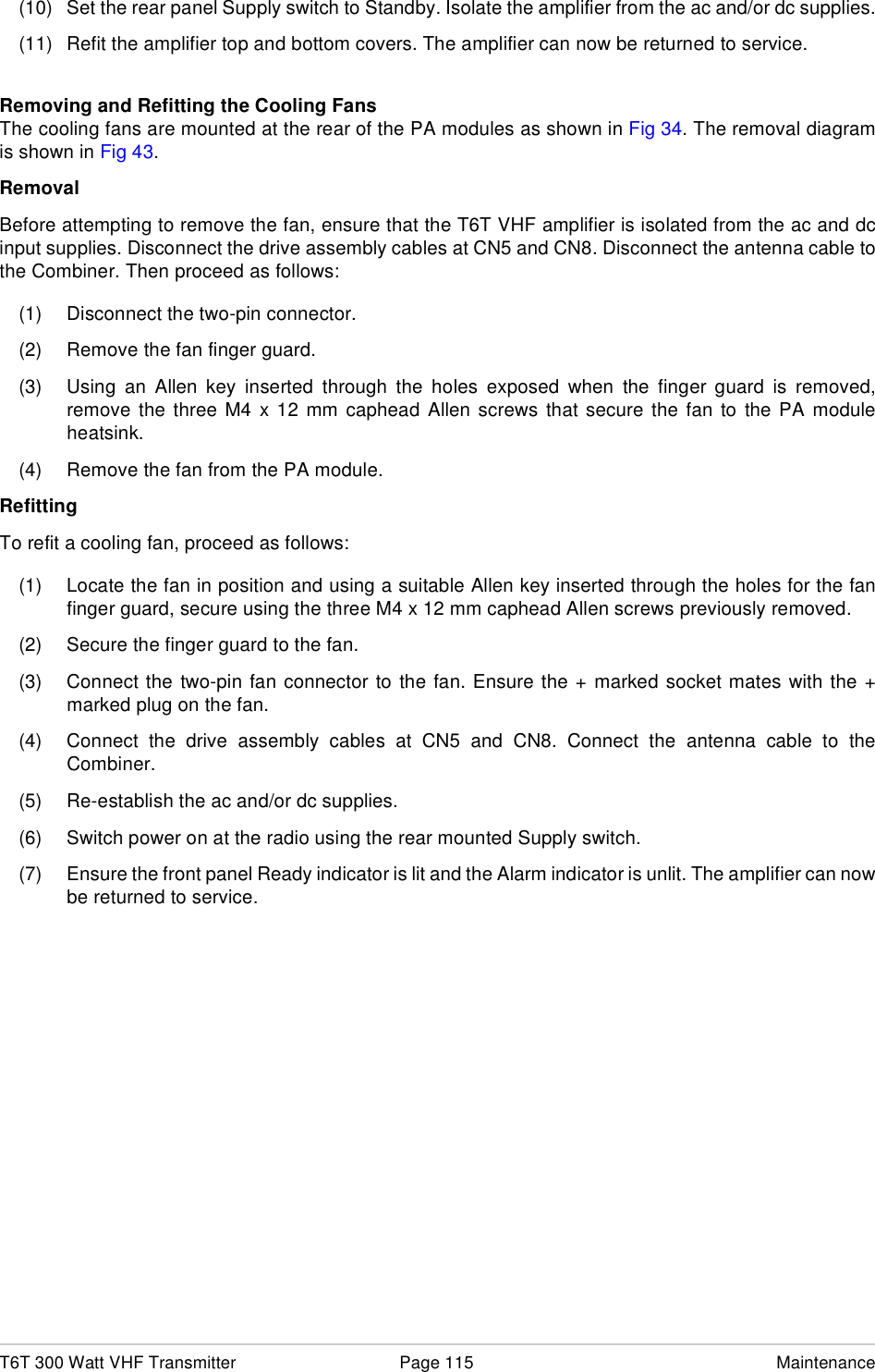 T6T 300 Watt VHF Transmitter Page 115 Maintenance(10) Set the rear panel Supply switch to Standby. Isolate the amplifier from the ac and/or dc supplies.(11) Refit the amplifier top and bottom covers. The amplifier can now be returned to service.Removing and Refitting the Cooling FansThe cooling fans are mounted at the rear of the PA modules as shown in Fig 34. The removal diagramis shown in Fig 43.RemovalBefore attempting to remove the fan, ensure that the T6T VHF amplifier is isolated from the ac and dcinput supplies. Disconnect the drive assembly cables at CN5 and CN8. Disconnect the antenna cable tothe Combiner. Then proceed as follows:(1) Disconnect the two-pin connector.(2) Remove the fan finger guard.(3) Using an Allen key inserted through the holes exposed when the finger guard is removed,remove the three M4 x 12 mm caphead Allen screws that secure the fan to the PA moduleheatsink.(4) Remove the fan from the PA module.RefittingTo refit a cooling fan, proceed as follows:(1) Locate the fan in position and using a suitable Allen key inserted through the holes for the fanfinger guard, secure using the three M4 x 12 mm caphead Allen screws previously removed.(2) Secure the finger guard to the fan.(3) Connect the two-pin fan connector to the fan. Ensure the + marked socket mates with the +marked plug on the fan.(4) Connect the drive assembly cables at CN5 and CN8. Connect the antenna cable to theCombiner.(5) Re-establish the ac and/or dc supplies.(6) Switch power on at the radio using the rear mounted Supply switch.(7) Ensure the front panel Ready indicator is lit and the Alarm indicator is unlit. The amplifier can nowbe returned to service.