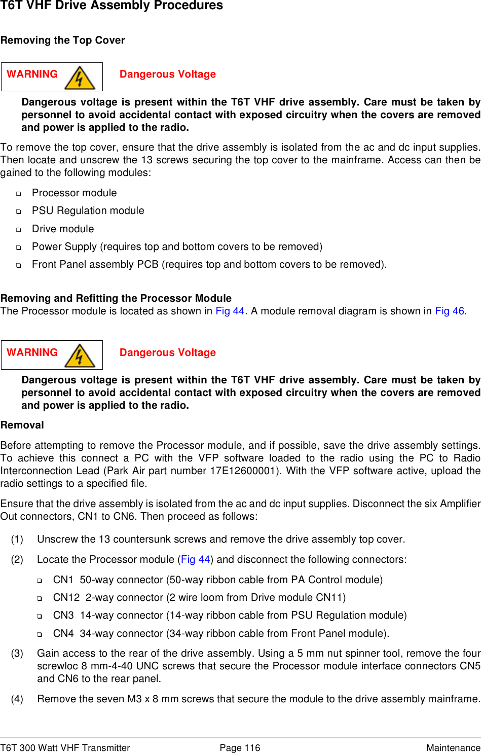 T6T 300 Watt VHF Transmitter Page 116 MaintenanceT6T VHF Drive Assembly ProceduresRemoving the Top CoverDangerous voltage is present within the T6T VHF drive assembly. Care must be taken bypersonnel to avoid accidental contact with exposed circuitry when the covers are removedand power is applied to the radio.To remove the top cover, ensure that the drive assembly is isolated from the ac and dc input supplies.Then locate and unscrew the 13 screws securing the top cover to the mainframe. Access can then begained to the following modules:❑Processor module❑PSU Regulation module❑Drive module❑Power Supply (requires top and bottom covers to be removed)❑Front Panel assembly PCB (requires top and bottom covers to be removed).Removing and Refitting the Processor ModuleThe Processor module is located as shown in Fig 44. A module removal diagram is shown in Fig 46. Dangerous voltage is present within the T6T VHF drive assembly. Care must be taken bypersonnel to avoid accidental contact with exposed circuitry when the covers are removedand power is applied to the radio.RemovalBefore attempting to remove the Processor module, and if possible, save the drive assembly settings.To achieve this connect a PC with the VFP software loaded to the radio using the PC to RadioInterconnection Lead (Park Air part number 17E12600001). With the VFP software active, upload theradio settings to a specified file.Ensure that the drive assembly is isolated from the ac and dc input supplies. Disconnect the six AmplifierOut connectors, CN1 to CN6. Then proceed as follows:(1) Unscrew the 13 countersunk screws and remove the drive assembly top cover.(2) Locate the Processor module (Fig 44) and disconnect the following connectors:❑CN1  50-way connector (50-way ribbon cable from PA Control module)❑CN12  2-way connector (2 wire loom from Drive module CN11)❑CN3  14-way connector (14-way ribbon cable from PSU Regulation module)❑CN4  34-way connector (34-way ribbon cable from Front Panel module).(3) Gain access to the rear of the drive assembly. Using a 5 mm nut spinner tool, remove the fourscrewloc 8 mm-4-40 UNC screws that secure the Processor module interface connectors CN5and CN6 to the rear panel.(4) Remove the seven M3 x 8 mm screws that secure the module to the drive assembly mainframe.WARNING                     Dangerous VoltageWARNING                     Dangerous Voltage
