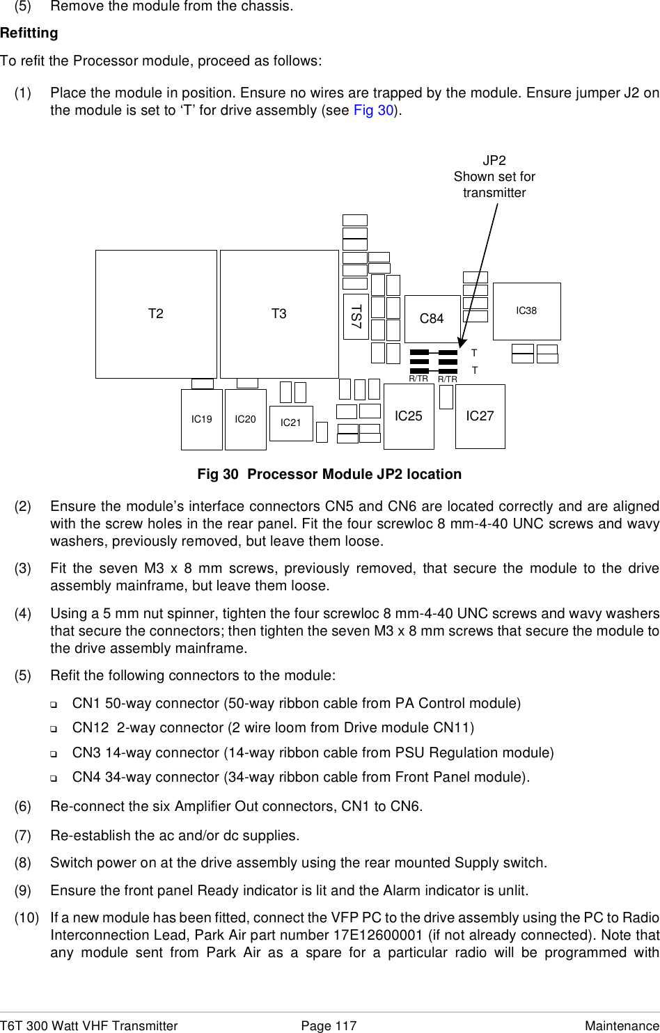 T6T 300 Watt VHF Transmitter Page 117 Maintenance(5) Remove the module from the chassis.RefittingTo refit the Processor module, proceed as follows:(1) Place the module in position. Ensure no wires are trapped by the module. Ensure jumper J2 onthe module is set to ‘T’ for drive assembly (see Fig 30).Fig 30  Processor Module JP2 location(2) Ensure the module’s interface connectors CN5 and CN6 are located correctly and are alignedwith the screw holes in the rear panel. Fit the four screwloc 8 mm-4-40 UNC screws and wavywashers, previously removed, but leave them loose.(3) Fit the seven M3 x 8 mm screws, previously removed, that secure the module to the driveassembly mainframe, but leave them loose.(4) Using a 5 mm nut spinner, tighten the four screwloc 8 mm-4-40 UNC screws and wavy washersthat secure the connectors; then tighten the seven M3 x 8 mm screws that secure the module tothe drive assembly mainframe. (5) Refit the following connectors to the module:❑CN1 50-way connector (50-way ribbon cable from PA Control module)❑CN12  2-way connector (2 wire loom from Drive module CN11)❑CN3 14-way connector (14-way ribbon cable from PSU Regulation module)❑CN4 34-way connector (34-way ribbon cable from Front Panel module).(6) Re-connect the six Amplifier Out connectors, CN1 to CN6. (7) Re-establish the ac and/or dc supplies.(8) Switch power on at the drive assembly using the rear mounted Supply switch.(9) Ensure the front panel Ready indicator is lit and the Alarm indicator is unlit.(10) If a new module has been fitted, connect the VFP PC to the drive assembly using the PC to RadioInterconnection Lead, Park Air part number 17E12600001 (if not already connected). Note thatany module sent from Park Air as a spare for a particular radio will be programmed withIC25T2 C84TS7T3IC27JP2Shown set fortransmitterTTR/TRR/TRIC21IC20IC19IC38