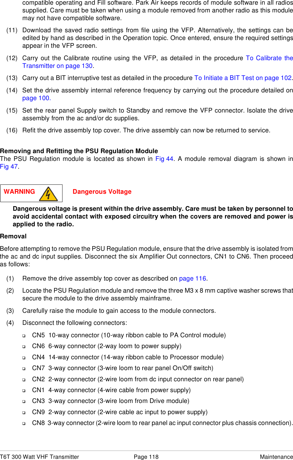 T6T 300 Watt VHF Transmitter Page 118 Maintenancecompatible operating and Fill software. Park Air keeps records of module software in all radiossupplied. Care must be taken when using a module removed from another radio as this modulemay not have compatible software.(11) Download the saved radio settings from file using the VFP. Alternatively, the settings can beedited by hand as described in the Operation topic. Once entered, ensure the required settingsappear in the VFP screen.(12) Carry out the Calibrate routine using the VFP, as detailed in the procedure To Calibrate theTransmitter on page 130.(13) Carry out a BIT interruptive test as detailed in the procedure To Initiate a BIT Test on page 102.(14) Set the drive assembly internal reference frequency by carrying out the procedure detailed onpage 100.(15) Set the rear panel Supply switch to Standby and remove the VFP connector. Isolate the driveassembly from the ac and/or dc supplies.(16) Refit the drive assembly top cover. The drive assembly can now be returned to service.Removing and Refitting the PSU Regulation ModuleThe PSU Regulation module is located as shown in Fig 44. A module removal diagram is shown inFig 47.Dangerous voltage is present within the drive assembly. Care must be taken by personnel toavoid accidental contact with exposed circuitry when the covers are removed and power isapplied to the radio.RemovalBefore attempting to remove the PSU Regulation module, ensure that the drive assembly is isolated fromthe ac and dc input supplies. Disconnect the six Amplifier Out connectors, CN1 to CN6. Then proceedas follows:(1) Remove the drive assembly top cover as described on page 116.(2) Locate the PSU Regulation module and remove the three M3 x 8 mm captive washer screws thatsecure the module to the drive assembly mainframe.(3) Carefully raise the module to gain access to the module connectors.(4) Disconnect the following connectors:❑CN5  10-way connector (10-way ribbon cable to PA Control module)❑CN6  6-way connector (2-way loom to power supply)❑CN4  14-way connector (14-way ribbon cable to Processor module)❑CN7  3-way connector (3-wire loom to rear panel On/Off switch)❑CN2  2-way connector (2-wire loom from dc input connector on rear panel)❑CN1  4-way connector (4-wire cable from power supply)❑CN3  3-way connector (3-wire loom from Drive module)❑CN9  2-way connector (2-wire cable ac input to power supply)❑CN8  3-way connector (2-wire loom to rear panel ac input connector plus chassis connection).WARNING                     Dangerous Voltage