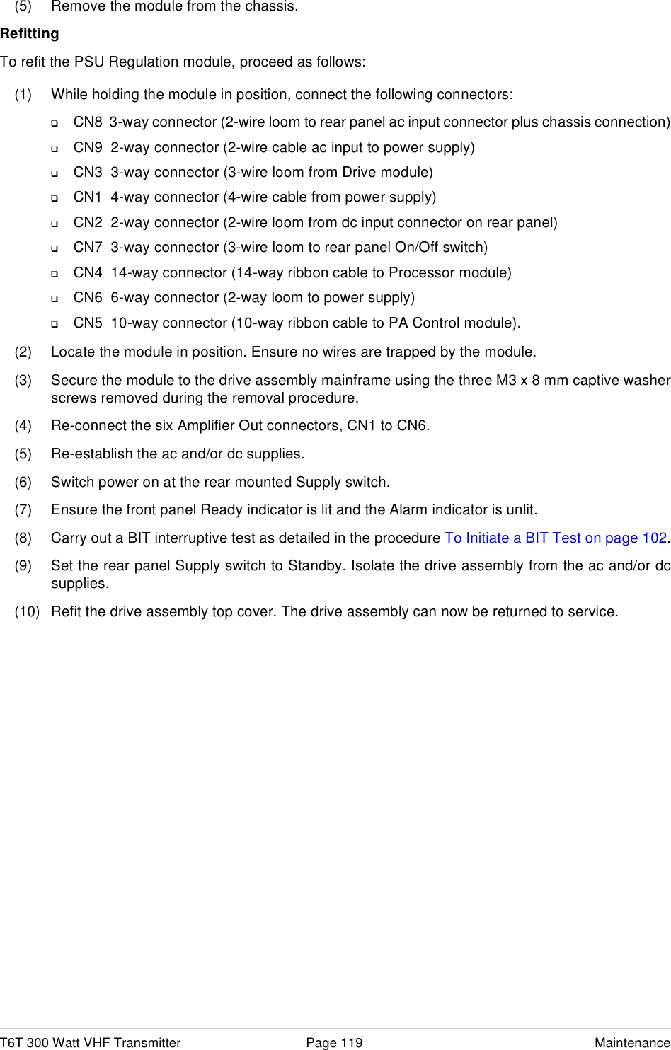 T6T 300 Watt VHF Transmitter Page 119 Maintenance(5) Remove the module from the chassis. RefittingTo refit the PSU Regulation module, proceed as follows:(1) While holding the module in position, connect the following connectors:❑CN8  3-way connector (2-wire loom to rear panel ac input connector plus chassis connection)❑CN9  2-way connector (2-wire cable ac input to power supply)❑CN3  3-way connector (3-wire loom from Drive module)❑CN1  4-way connector (4-wire cable from power supply)❑CN2  2-way connector (2-wire loom from dc input connector on rear panel)❑CN7  3-way connector (3-wire loom to rear panel On/Off switch)❑CN4  14-way connector (14-way ribbon cable to Processor module)❑CN6  6-way connector (2-way loom to power supply)❑CN5  10-way connector (10-way ribbon cable to PA Control module).(2) Locate the module in position. Ensure no wires are trapped by the module.(3) Secure the module to the drive assembly mainframe using the three M3 x 8 mm captive washerscrews removed during the removal procedure.(4) Re-connect the six Amplifier Out connectors, CN1 to CN6. (5) Re-establish the ac and/or dc supplies.(6) Switch power on at the rear mounted Supply switch.(7) Ensure the front panel Ready indicator is lit and the Alarm indicator is unlit.(8) Carry out a BIT interruptive test as detailed in the procedure To Initiate a BIT Test on page 102.(9) Set the rear panel Supply switch to Standby. Isolate the drive assembly from the ac and/or dcsupplies.(10) Refit the drive assembly top cover. The drive assembly can now be returned to service.