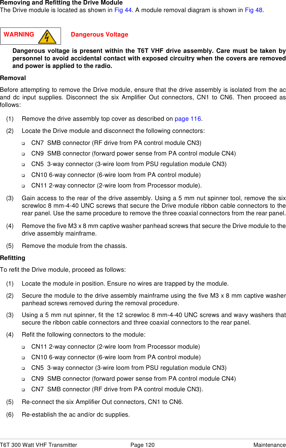 T6T 300 Watt VHF Transmitter Page 120 MaintenanceRemoving and Refitting the Drive ModuleThe Drive module is located as shown in Fig 44. A module removal diagram is shown in Fig 48.Dangerous voltage is present within the T6T VHF drive assembly. Care must be taken bypersonnel to avoid accidental contact with exposed circuitry when the covers are removedand power is applied to the radio.RemovalBefore attempting to remove the Drive module, ensure that the drive assembly is isolated from the acand dc input supplies. Disconnect the six Amplifier Out connectors, CN1 to CN6. Then proceed asfollows:(1) Remove the drive assembly top cover as described on page 116.(2) Locate the Drive module and disconnect the following connectors:❑CN7  SMB connector (RF drive from PA control module CN3)❑CN9  SMB connector (forward power sense from PA control module CN4)❑CN5  3-way connector (3-wire loom from PSU regulation module CN3)❑CN10 6-way connector (6-wire loom from PA control module)❑CN11 2-way connector (2-wire loom from Processor module).(3) Gain access to the rear of the drive assembly. Using a 5 mm nut spinner tool, remove the sixscrewloc 8 mm-4-40 UNC screws that secure the Drive module ribbon cable connectors to therear panel. Use the same procedure to remove the three coaxial connectors from the rear panel.(4) Remove the five M3 x 8 mm captive washer panhead screws that secure the Drive module to thedrive assembly mainframe.(5) Remove the module from the chassis.RefittingTo refit the Drive module, proceed as follows:(1) Locate the module in position. Ensure no wires are trapped by the module.(2) Secure the module to the drive assembly mainframe using the five M3 x 8 mm captive washerpanhead screws removed during the removal procedure.(3) Using a 5 mm nut spinner, fit the 12 screwloc 8 mm-4-40 UNC screws and wavy washers thatsecure the ribbon cable connectors and three coaxial connectors to the rear panel.(4) Refit the following connectors to the module:❑CN11 2-way connector (2-wire loom from Processor module)❑CN10 6-way connector (6-wire loom from PA control module)❑CN5  3-way connector (3-wire loom from PSU regulation module CN3)❑CN9  SMB connector (forward power sense from PA control module CN4)❑CN7  SMB connector (RF drive from PA control module CN3).(5) Re-connect the six Amplifier Out connectors, CN1 to CN6.(6) Re-establish the ac and/or dc supplies.WARNING                     Dangerous Voltage
