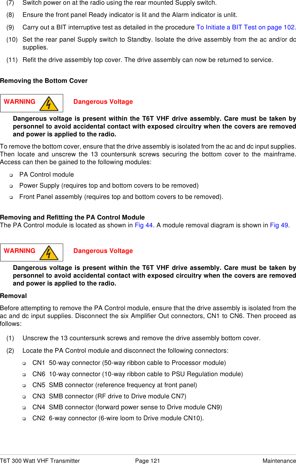 T6T 300 Watt VHF Transmitter Page 121 Maintenance(7) Switch power on at the radio using the rear mounted Supply switch.(8) Ensure the front panel Ready indicator is lit and the Alarm indicator is unlit.(9) Carry out a BIT interruptive test as detailed in the procedure To Initiate a BIT Test on page 102.(10) Set the rear panel Supply switch to Standby. Isolate the drive assembly from the ac and/or dcsupplies.(11) Refit the drive assembly top cover. The drive assembly can now be returned to service.Removing the Bottom CoverDangerous voltage is present within the T6T VHF drive assembly. Care must be taken bypersonnel to avoid accidental contact with exposed circuitry when the covers are removedand power is applied to the radio.To remove the bottom cover, ensure that the drive assembly is isolated from the ac and dc input supplies.Then locate and unscrew the 13 countersunk screws securing the bottom cover to the mainframe.Access can then be gained to the following modules:❑PA Control module❑Power Supply (requires top and bottom covers to be removed)❑Front Panel assembly (requires top and bottom covers to be removed).Removing and Refitting the PA Control Module The PA Control module is located as shown in Fig 44. A module removal diagram is shown in Fig 49.Dangerous voltage is present within the T6T VHF drive assembly. Care must be taken bypersonnel to avoid accidental contact with exposed circuitry when the covers are removedand power is applied to the radio.RemovalBefore attempting to remove the PA Control module, ensure that the drive assembly is isolated from theac and dc input supplies. Disconnect the six Amplifier Out connectors, CN1 to CN6. Then proceed asfollows:(1) Unscrew the 13 countersunk screws and remove the drive assembly bottom cover.(2) Locate the PA Control module and disconnect the following connectors:❑CN1  50-way connector (50-way ribbon cable to Processor module)❑CN6  10-way connector (10-way ribbon cable to PSU Regulation module)❑CN5  SMB connector (reference frequency at front panel)❑CN3  SMB connector (RF drive to Drive module CN7)❑CN4  SMB connector (forward power sense to Drive module CN9)❑CN2  6-way connector (6-wire loom to Drive module CN10).WARNING                     Dangerous VoltageWARNING                     Dangerous Voltage