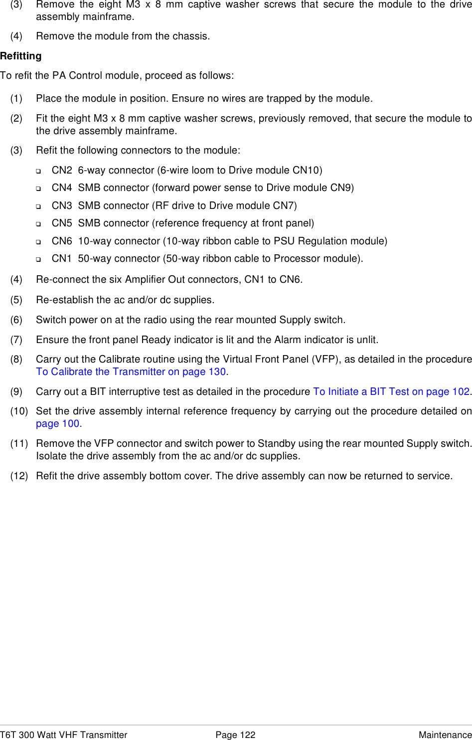 T6T 300 Watt VHF Transmitter Page 122 Maintenance(3) Remove the eight M3 x 8 mm captive washer screws that secure the module to the driveassembly mainframe.(4) Remove the module from the chassis.RefittingTo refit the PA Control module, proceed as follows:(1) Place the module in position. Ensure no wires are trapped by the module.(2) Fit the eight M3 x 8 mm captive washer screws, previously removed, that secure the module tothe drive assembly mainframe.(3) Refit the following connectors to the module:❑CN2  6-way connector (6-wire loom to Drive module CN10)❑CN4  SMB connector (forward power sense to Drive module CN9)❑CN3  SMB connector (RF drive to Drive module CN7)❑CN5  SMB connector (reference frequency at front panel)❑CN6  10-way connector (10-way ribbon cable to PSU Regulation module)❑CN1  50-way connector (50-way ribbon cable to Processor module).(4) Re-connect the six Amplifier Out connectors, CN1 to CN6.(5) Re-establish the ac and/or dc supplies.(6) Switch power on at the radio using the rear mounted Supply switch.(7) Ensure the front panel Ready indicator is lit and the Alarm indicator is unlit.(8) Carry out the Calibrate routine using the Virtual Front Panel (VFP), as detailed in the procedureTo Calibrate the Transmitter on page 130.(9) Carry out a BIT interruptive test as detailed in the procedure To Initiate a BIT Test on page 102.(10) Set the drive assembly internal reference frequency by carrying out the procedure detailed onpage 100.(11) Remove the VFP connector and switch power to Standby using the rear mounted Supply switch.Isolate the drive assembly from the ac and/or dc supplies.(12) Refit the drive assembly bottom cover. The drive assembly can now be returned to service.