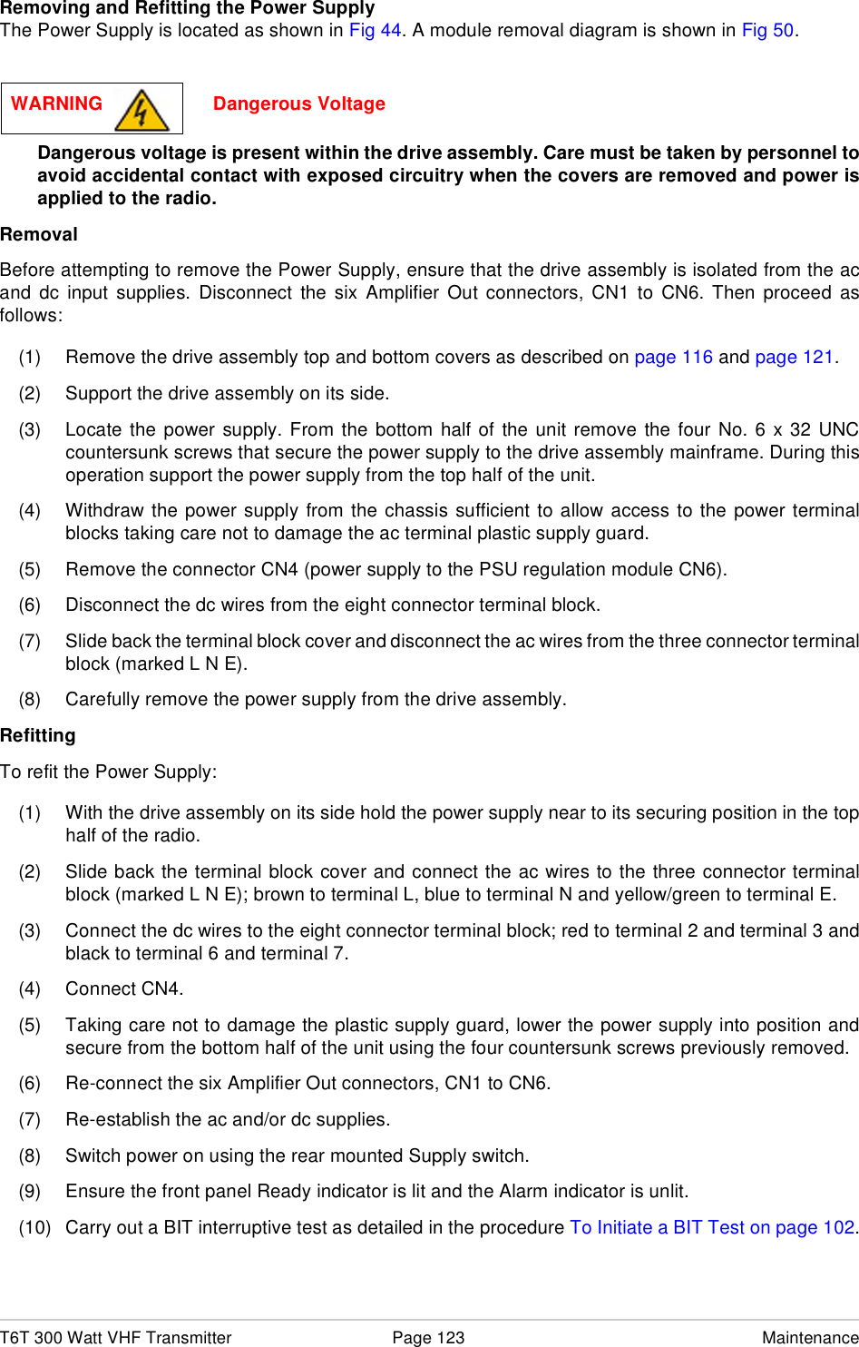 T6T 300 Watt VHF Transmitter Page 123 MaintenanceRemoving and Refitting the Power SupplyThe Power Supply is located as shown in Fig 44. A module removal diagram is shown in Fig 50.Dangerous voltage is present within the drive assembly. Care must be taken by personnel toavoid accidental contact with exposed circuitry when the covers are removed and power isapplied to the radio.RemovalBefore attempting to remove the Power Supply, ensure that the drive assembly is isolated from the acand dc input supplies. Disconnect the six Amplifier Out connectors, CN1 to CN6. Then proceed asfollows:(1) Remove the drive assembly top and bottom covers as described on page 116 and page 121.(2) Support the drive assembly on its side. (3) Locate the power supply. From the bottom half of the unit remove the four No. 6 x 32 UNCcountersunk screws that secure the power supply to the drive assembly mainframe. During thisoperation support the power supply from the top half of the unit.(4) Withdraw the power supply from the chassis sufficient to allow access to the power terminalblocks taking care not to damage the ac terminal plastic supply guard.(5) Remove the connector CN4 (power supply to the PSU regulation module CN6).(6) Disconnect the dc wires from the eight connector terminal block.(7) Slide back the terminal block cover and disconnect the ac wires from the three connector terminalblock (marked L N E).(8) Carefully remove the power supply from the drive assembly.RefittingTo refit the Power Supply:(1) With the drive assembly on its side hold the power supply near to its securing position in the tophalf of the radio.(2) Slide back the terminal block cover and connect the ac wires to the three connector terminalblock (marked L N E); brown to terminal L, blue to terminal N and yellow/green to terminal E.(3) Connect the dc wires to the eight connector terminal block; red to terminal 2 and terminal 3 andblack to terminal 6 and terminal 7.(4) Connect CN4.(5) Taking care not to damage the plastic supply guard, lower the power supply into position andsecure from the bottom half of the unit using the four countersunk screws previously removed.(6) Re-connect the six Amplifier Out connectors, CN1 to CN6.(7) Re-establish the ac and/or dc supplies.(8) Switch power on using the rear mounted Supply switch.(9) Ensure the front panel Ready indicator is lit and the Alarm indicator is unlit.(10) Carry out a BIT interruptive test as detailed in the procedure To Initiate a BIT Test on page 102.WARNING                     Dangerous Voltage