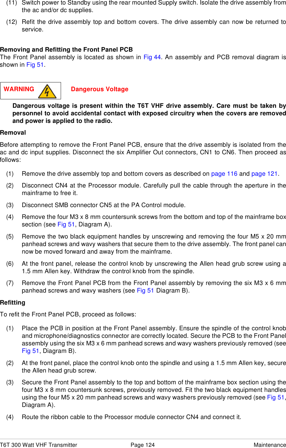 T6T 300 Watt VHF Transmitter Page 124 Maintenance(11) Switch power to Standby using the rear mounted Supply switch. Isolate the drive assembly fromthe ac and/or dc supplies.(12) Refit the drive assembly top and bottom covers. The drive assembly can now be returned toservice.Removing and Refitting the Front Panel PCBThe Front Panel assembly is located as shown in Fig 44. An assembly and PCB removal diagram isshown in Fig 51.Dangerous voltage is present within the T6T VHF drive assembly. Care must be taken bypersonnel to avoid accidental contact with exposed circuitry when the covers are removedand power is applied to the radio.RemovalBefore attempting to remove the Front Panel PCB, ensure that the drive assembly is isolated from theac and dc input supplies. Disconnect the six Amplifier Out connectors, CN1 to CN6. Then proceed asfollows:(1) Remove the drive assembly top and bottom covers as described on page 116 and page 121.(2) Disconnect CN4 at the Processor module. Carefully pull the cable through the aperture in themainframe to free it.(3) Disconnect SMB connector CN5 at the PA Control module. (4) Remove the four M3 x 8 mm countersunk screws from the bottom and top of the mainframe boxsection (see Fig 51, Diagram A).(5) Remove the two black equipment handles by unscrewing and removing the four M5 x 20 mmpanhead screws and wavy washers that secure them to the drive assembly. The front panel cannow be moved forward and away from the mainframe.(6) At the front panel, release the control knob by unscrewing the Allen head grub screw using a1.5 mm Allen key. Withdraw the control knob from the spindle.(7) Remove the Front Panel PCB from the Front Panel assembly by removing the six M3 x 6 mmpanhead screws and wavy washers (see Fig 51 Diagram B). RefittingTo refit the Front Panel PCB, proceed as follows:(1) Place the PCB in position at the Front Panel assembly. Ensure the spindle of the control knoband microphone/diagnostics connector are correctly located. Secure the PCB to the Front Panelassembly using the six M3 x 6 mm panhead screws and wavy washers previously removed (seeFig 51, Diagram B). (2) At the front panel, place the control knob onto the spindle and using a 1.5 mm Allen key, securethe Allen head grub screw.(3) Secure the Front Panel assembly to the top and bottom of the mainframe box section using thefour M3 x 8 mm countersunk screws, previously removed. Fit the two black equipment handlesusing the four M5 x 20 mm panhead screws and wavy washers previously removed (see Fig 51,Diagram A).(4) Route the ribbon cable to the Processor module connector CN4 and connect it.WARNING                     Dangerous Voltage
