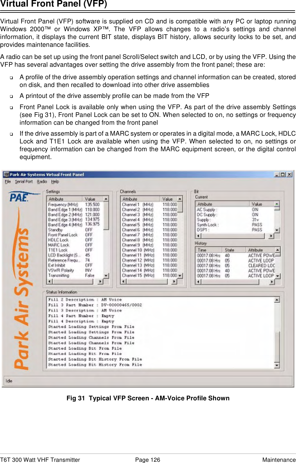 T6T 300 Watt VHF Transmitter Page 126 MaintenanceVirtual Front Panel (VFP)Virtual Front Panel (VFP) software is supplied on CD and is compatible with any PC or laptop runningWindows 2000™ or Windows XP™. The VFP allows changes to a radio’s settings and channelinformation, it displays the current BIT state, displays BIT history, allows security locks to be set, andprovides maintenance facilities.A radio can be set up using the front panel Scroll/Select switch and LCD, or by using the VFP. Using theVFP has several advantages over setting the drive assembly from the front panel; these are:❑A profile of the drive assembly operation settings and channel information can be created, storedon disk, and then recalled to download into other drive assemblies❑A printout of the drive assembly profile can be made from the VFP❑Front Panel Lock is available only when using the VFP. As part of the drive assembly Settings(see Fig 31), Front Panel Lock can be set to ON. When selected to on, no settings or frequencyinformation can be changed from the front panel❑If the drive assembly is part of a MARC system or operates in a digital mode, a MARC Lock, HDLCLock and T1E1 Lock are available when using the VFP. When selected to on, no settings orfrequency information can be changed from the MARC equipment screen, or the digital controlequipment.Fig 31  Typical VFP Screen - AM-Voice Profile Shown