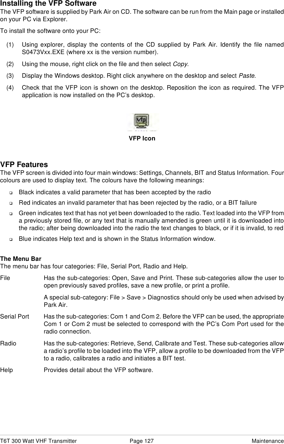 T6T 300 Watt VHF Transmitter Page 127 MaintenanceInstalling the VFP SoftwareThe VFP software is supplied by Park Air on CD. The software can be run from the Main page or installedon your PC via Explorer.To install the software onto your PC:(1) Using explorer, display the contents of the CD supplied by Park Air. Identify the file namedS0473Vxx.EXE (where xx is the version number).(2) Using the mouse, right click on the file and then select Copy.(3) Display the Windows desktop. Right click anywhere on the desktop and select Paste.(4) Check that the VFP icon is shown on the desktop. Reposition the icon as required. The VFPapplication is now installed on the PC’s desktop.VFP IconVFP FeaturesThe VFP screen is divided into four main windows: Settings, Channels, BIT and Status Information. Fourcolours are used to display text. The colours have the following meanings:❑Black indicates a valid parameter that has been accepted by the radio❑Red indicates an invalid parameter that has been rejected by the radio, or a BIT failure❑Green indicates text that has not yet been downloaded to the radio. Text loaded into the VFP froma previously stored file, or any text that is manually amended is green until it is downloaded intothe radio; after being downloaded into the radio the text changes to black, or if it is invalid, to red❑Blue indicates Help text and is shown in the Status Information window.The Menu BarThe menu bar has four categories: File, Serial Port, Radio and Help. File Has the sub-categories: Open, Save and Print. These sub-categories allow the user toopen previously saved profiles, save a new profile, or print a profile.A special sub-category: File &gt; Save &gt; Diagnostics should only be used when advised byPark Air.Serial Port Has the sub-categories: Com 1 and Com 2. Before the VFP can be used, the appropriateCom 1 or Com 2 must be selected to correspond with the PC’s Com Port used for theradio connection.Radio Has the sub-categories: Retrieve, Send, Calibrate and Test. These sub-categories allowa radio’s profile to be loaded into the VFP, allow a profile to be downloaded from the VFPto a radio, calibrates a radio and initiates a BIT test.Help Provides detail about the VFP software.