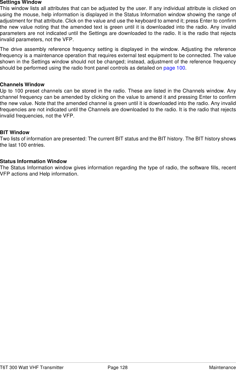 T6T 300 Watt VHF Transmitter Page 128 MaintenanceSettings WindowThis window lists all attributes that can be adjusted by the user. If any individual attribute is clicked onusing the mouse, help information is displayed in the Status Information window showing the range ofadjustment for that attribute. Click on the value and use the keyboard to amend it; press Enter to confirmthe new value noting that the amended text is green until it is downloaded into the radio. Any invalidparameters are not indicated until the Settings are downloaded to the radio. It is the radio that rejectsinvalid parameters, not the VFP.The drive assembly reference frequency setting is displayed in the window. Adjusting the referencefrequency is a maintenance operation that requires external test equipment to be connected. The valueshown in the Settings window should not be changed; instead, adjustment of the reference frequencyshould be performed using the radio front panel controls as detailed on page 100.Channels WindowUp to 100 preset channels can be stored in the radio. These are listed in the Channels window. Anychannel frequency can be amended by clicking on the value to amend it and pressing Enter to confirmthe new value. Note that the amended channel is green until it is downloaded into the radio. Any invalidfrequencies are not indicated until the Channels are downloaded to the radio. It is the radio that rejectsinvalid frequencies, not the VFP.BIT WindowTwo lists of information are presented: The current BIT status and the BIT history. The BIT history showsthe last 100 entries. Status Information WindowThe Status Information window gives information regarding the type of radio, the software fills, recentVFP actions and Help information.