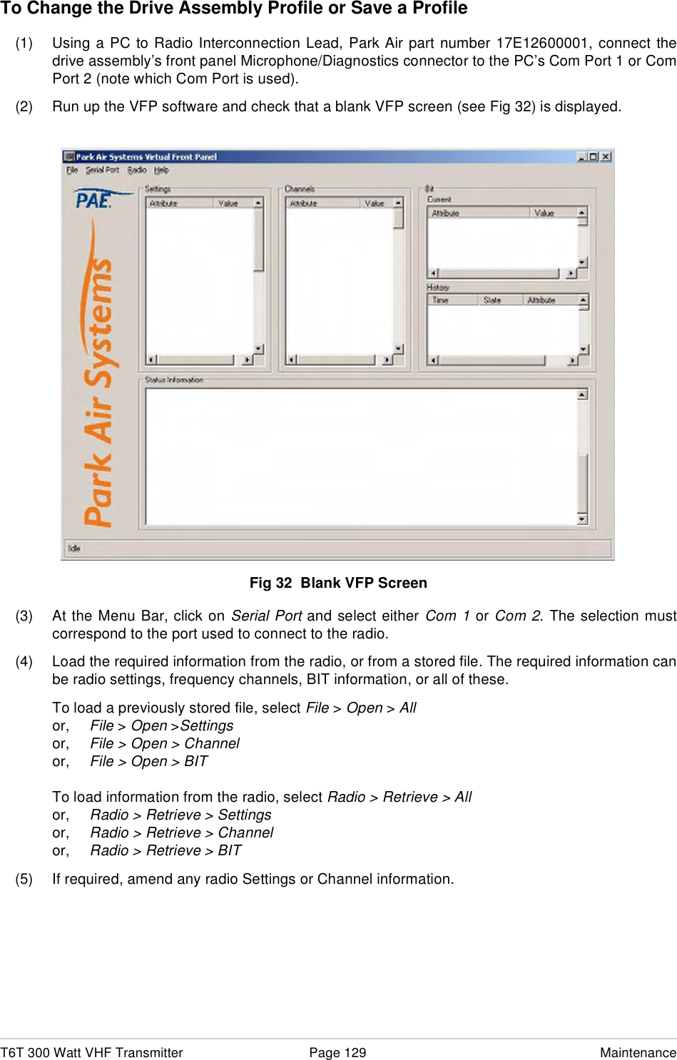 T6T 300 Watt VHF Transmitter Page 129 MaintenanceTo Change the Drive Assembly Profile or Save a Profile(1) Using a PC to Radio Interconnection Lead, Park Air part number 17E12600001, connect thedrive assembly’s front panel Microphone/Diagnostics connector to the PC’s Com Port 1 or ComPort 2 (note which Com Port is used).(2) Run up the VFP software and check that a blank VFP screen (see Fig 32) is displayed.Fig 32  Blank VFP Screen(3) At the Menu Bar, click on Serial Port and select either Com 1 or Com 2. The selection mustcorrespond to the port used to connect to the radio.(4) Load the required information from the radio, or from a stored file. The required information canbe radio settings, frequency channels, BIT information, or all of these.To load a previously stored file, select File &gt; Open &gt; Allor, File &gt; Open &gt;Settingsor, File &gt; Open &gt; Channelor, File &gt; Open &gt; BITTo load information from the radio, select Radio &gt; Retrieve &gt; Allor, Radio &gt; Retrieve &gt; Settingsor, Radio &gt; Retrieve &gt; Channelor, Radio &gt; Retrieve &gt; BIT(5) If required, amend any radio Settings or Channel information.