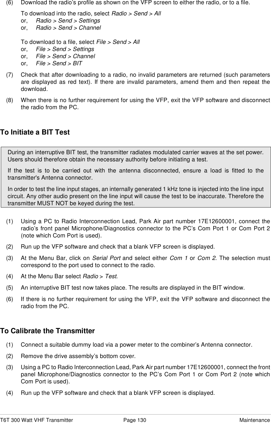 T6T 300 Watt VHF Transmitter Page 130 Maintenance(6) Download the radio’s profile as shown on the VFP screen to either the radio, or to a file.To download into the radio, select Radio &gt; Send &gt; Allor, Radio &gt; Send &gt; Settingsor, Radio &gt; Send &gt; ChannelTo download to a file, select File &gt; Send &gt; Allor, File &gt; Send &gt; Settingsor, File &gt; Send &gt; Channelor, File &gt; Send &gt; BIT(7) Check that after downloading to a radio, no invalid parameters are returned (such parametersare displayed as red text). If there are invalid parameters, amend them and then repeat thedownload.(8) When there is no further requirement for using the VFP, exit the VFP software and disconnectthe radio from the PC.To Initiate a BIT Test(1) Using a PC to Radio Interconnection Lead, Park Air part number 17E12600001, connect theradio’s front panel Microphone/Diagnostics connector to the PC’s Com Port 1 or Com Port 2(note which Com Port is used).(2) Run up the VFP software and check that a blank VFP screen is displayed.(3) At the Menu Bar, click on Serial Port and select either Com 1 or Com 2. The selection mustcorrespond to the port used to connect to the radio.(4) At the Menu Bar select Radio &gt; Test.(5) An interruptive BIT test now takes place. The results are displayed in the BIT window.(6) If there is no further requirement for using the VFP, exit the VFP software and disconnect theradio from the PC.To Calibrate the Transmitter(1) Connect a suitable dummy load via a power meter to the combiner’s Antenna connector.(2) Remove the drive assembly’s bottom cover.(3) Using a PC to Radio Interconnection Lead, Park Air part number 17E12600001, connect the frontpanel Microphone/Diagnostics connector to the PC’s Com Port 1 or Com Port 2 (note whichCom Port is used).(4) Run up the VFP software and check that a blank VFP screen is displayed.During an interruptive BIT test, the transmitter radiates modulated carrier waves at the set power.Users should therefore obtain the necessary authority before initiating a test.If the test is to be carried out with the antenna disconnected, ensure a load is fitted to thetransmitter&apos;s Antenna connector.In order to test the line input stages, an internally generated 1 kHz tone is injected into the line inputcircuit. Any other audio present on the line input will cause the test to be inaccurate. Therefore thetransmitter MUST NOT be keyed during the test.