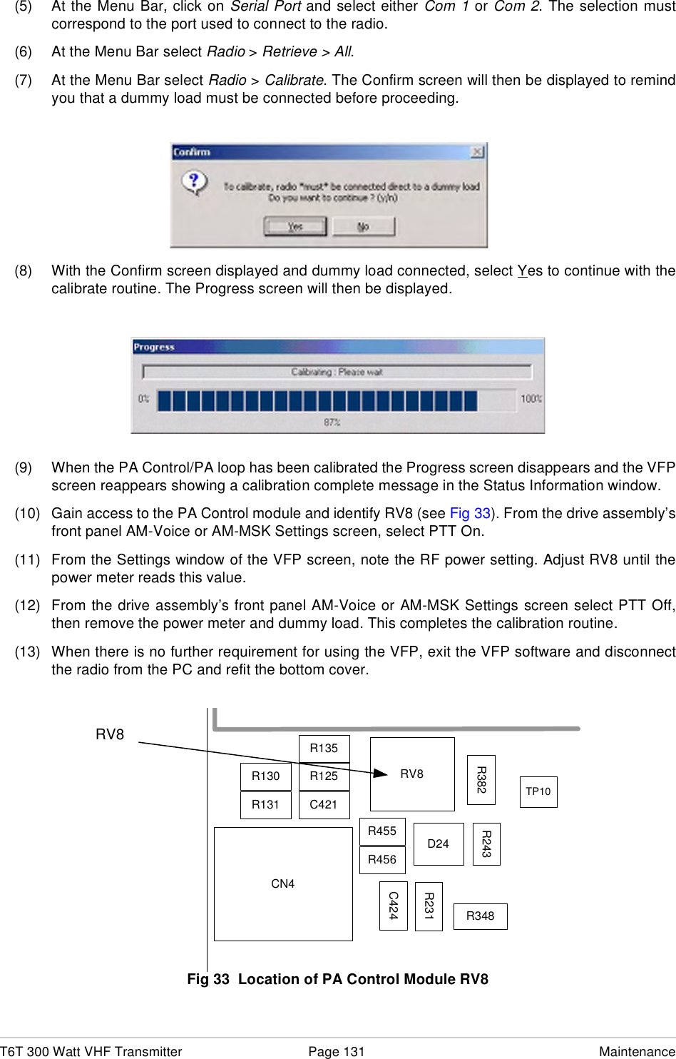 T6T 300 Watt VHF Transmitter Page 131 Maintenance(5) At the Menu Bar, click on Serial Port and select either Com 1 or Com 2. The selection mustcorrespond to the port used to connect to the radio.(6) At the Menu Bar select Radio &gt; Retrieve &gt; All.(7) At the Menu Bar select Radio &gt; Calibrate. The Confirm screen will then be displayed to remindyou that a dummy load must be connected before proceeding.(8) With the Confirm screen displayed and dummy load connected, select Yes to continue with thecalibrate routine. The Progress screen will then be displayed.(9) When the PA Control/PA loop has been calibrated the Progress screen disappears and the VFPscreen reappears showing a calibration complete message in the Status Information window.(10) Gain access to the PA Control module and identify RV8 (see Fig 33). From the drive assembly’sfront panel AM-Voice or AM-MSK Settings screen, select PTT On.(11) From the Settings window of the VFP screen, note the RF power setting. Adjust RV8 until thepower meter reads this value. (12) From the drive assembly’s front panel AM-Voice or AM-MSK Settings screen select PTT Off,then remove the power meter and dummy load. This completes the calibration routine.(13) When there is no further requirement for using the VFP, exit the VFP software and disconnectthe radio from the PC and refit the bottom cover.Location of RV8Fig 33  Location of PA Control Module RV8R130R131R125C421R135RV8CN4R455R456C424R348D24R231R382 R243TP10RV8