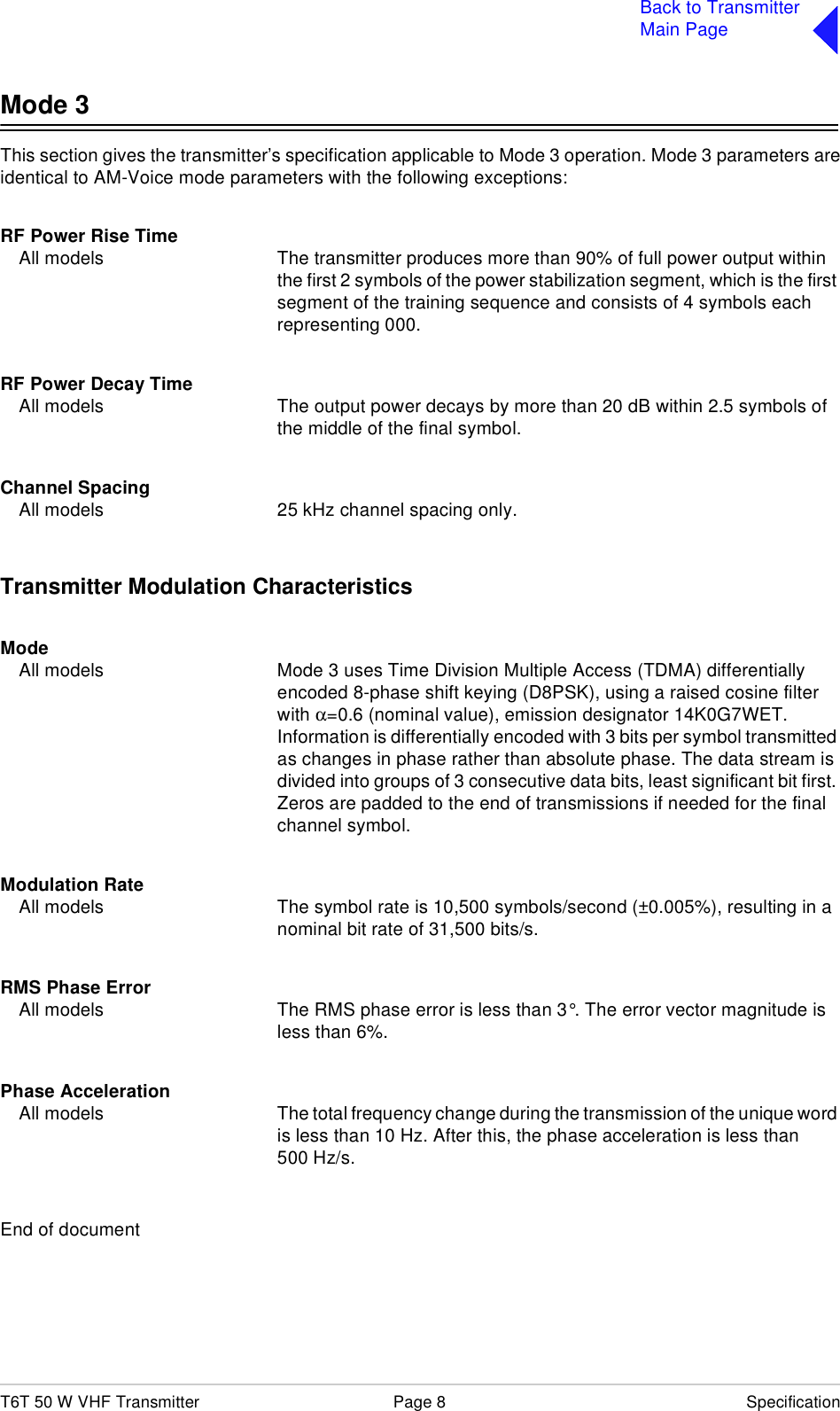 T6T 50 W VHF Transmitter Page 8 SpecificationBack to TransmitterMain PageMode 3This section gives the transmitter’s specification applicable to Mode 3 operation. Mode 3 parameters areidentical to AM-Voice mode parameters with the following exceptions:RF Power Rise TimeAll models The transmitter produces more than 90% of full power output within the first 2 symbols of the power stabilization segment, which is the first segment of the training sequence and consists of 4 symbols each representing 000.RF Power Decay TimeAll models The output power decays by more than 20 dB within 2.5 symbols of the middle of the final symbol.Channel SpacingAll models 25 kHz channel spacing only.Transmitter Modulation CharacteristicsModeAll models Mode 3 uses Time Division Multiple Access (TDMA) differentially encoded 8-phase shift keying (D8PSK), using a raised cosine filter with α=0.6 (nominal value), emission designator 14K0G7WET. Information is differentially encoded with 3 bits per symbol transmitted as changes in phase rather than absolute phase. The data stream is divided into groups of 3 consecutive data bits, least significant bit first. Zeros are padded to the end of transmissions if needed for the final channel symbol.Modulation RateAll models The symbol rate is 10,500 symbols/second (±0.005%), resulting in a nominal bit rate of 31,500 bits/s.RMS Phase ErrorAll models The RMS phase error is less than 3°. The error vector magnitude is less than 6%.Phase AccelerationAll models The total frequency change during the transmission of the unique word is less than 10 Hz. After this, the phase acceleration is less than 500 Hz/s.End of document