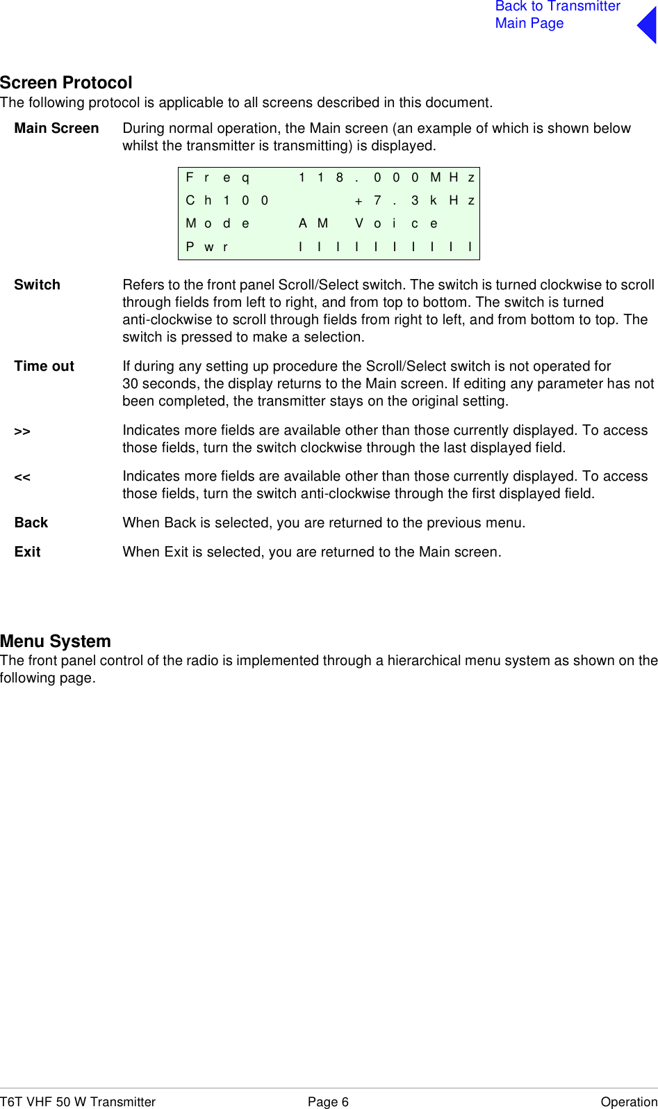 T6T VHF 50 W Transmitter Page 6 OperationBack to TransmitterMain PageScreen ProtocolThe following protocol is applicable to all screens described in this document.Main Screen During normal operation, the Main screen (an example of which is shown below whilst the transmitter is transmitting) is displayed.Switch Refers to the front panel Scroll/Select switch. The switch is turned clockwise to scroll through fields from left to right, and from top to bottom. The switch is turned anti-clockwise to scroll through fields from right to left, and from bottom to top. The switch is pressed to make a selection.Time out If during any setting up procedure the Scroll/Select switch is not operated for 30 seconds, the display returns to the Main screen. If editing any parameter has not been completed, the transmitter stays on the original setting.&gt;&gt; Indicates more fields are available other than those currently displayed. To access those fields, turn the switch clockwise through the last displayed field.&lt;&lt; Indicates more fields are available other than those currently displayed. To access those fields, turn the switch anti-clockwise through the first displayed field.Back When Back is selected, you are returned to the previous menu.Exit When Exit is selected, you are returned to the Main screen.Menu SystemThe front panel control of the radio is implemented through a hierarchical menu system as shown on thefollowing page. F r e q 1 1 8 . 0 0 0 M H zC h 1 0 0 + 7 . 3 k H zM o d e A M V o i c ePwr IIIIIIIIII