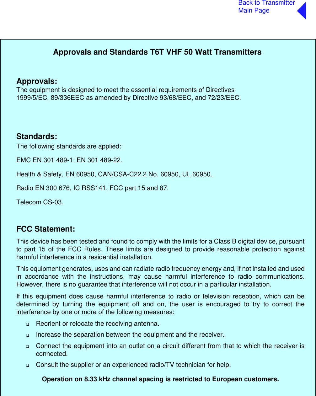 Back to TransmitterMain PageApprovals and Standards T6T VHF 50 Watt TransmittersThe following standards are applied:EMC EN 301 489-1; EN 301 489-22.Health &amp; Safety, EN 60950, CAN/CSA-C22.2 No. 60950, UL 60950.Radio EN 300 676, IC RSS141, FCC part 15 and 87.Telecom CS-03.Approvals:Standards:The equipment is designed to meet the essential requirements of Directives1999/5/EC, 89/336EEC as amended by Directive 93/68/EEC, and 72/23/EEC.FCC Statement:This device has been tested and found to comply with the limits for a Class B digital device, pursuantto part 15 of the FCC Rules. These limits are designed to provide reasonable protection againstharmful interference in a residential installation.This equipment generates, uses and can radiate radio frequency energy and, if not installed and usedin accordance with the instructions, may cause harmful interference to radio communications.However, there is no guarantee that interference will not occur in a particular installation.If this equipment does cause harmful interference to radio or television reception, which can bedetermined by turning the equipment off and on, the user is encouraged to try to correct theinterference by one or more of the following measures:❑Reorient or relocate the receiving antenna.❑Increase the separation between the equipment and the receiver.❑Connect the equipment into an outlet on a circuit different from that to which the receiver isconnected. ❑Consult the supplier or an experienced radio/TV technician for help.Operation on 8.33 kHz channel spacing is restricted to European customers.