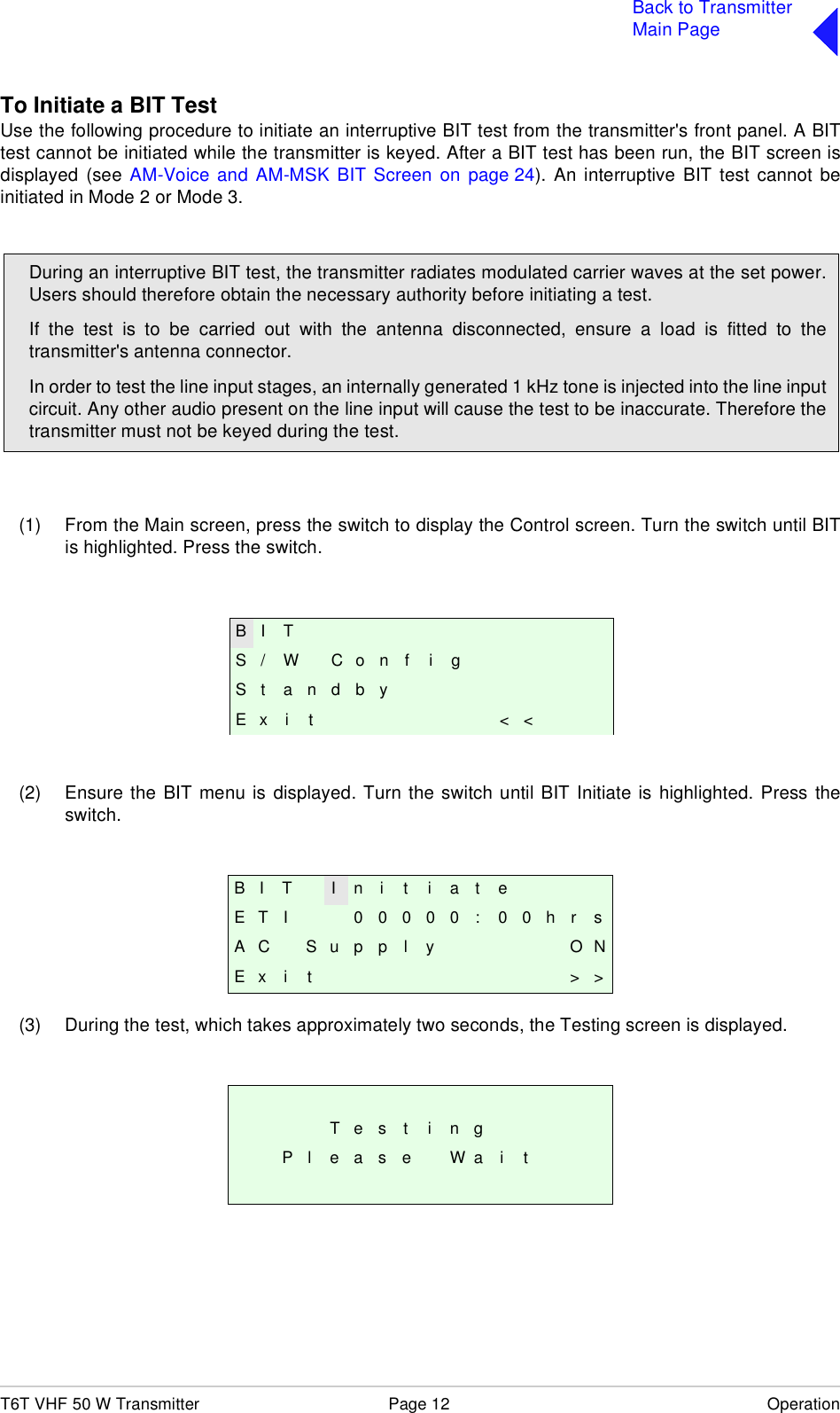 T6T VHF 50 W Transmitter Page 12 OperationBack to TransmitterMain PageTo Initiate a BIT TestUse the following procedure to initiate an interruptive BIT test from the transmitter&apos;s front panel. A BITtest cannot be initiated while the transmitter is keyed. After a BIT test has been run, the BIT screen isdisplayed (see AM-Voice and AM-MSK BIT Screen on page 24). An interruptive BIT test cannot beinitiated in Mode 2 or Mode 3.(1) From the Main screen, press the switch to display the Control screen. Turn the switch until BITis highlighted. Press the switch.(2) Ensure the BIT menu is displayed. Turn the switch until BIT Initiate is highlighted. Press theswitch.(3) During the test, which takes approximately two seconds, the Testing screen is displayed.B I T I n i t i a t eE T I 0 0 0 0 0 : 0 0 h r sA C S u p p l y O NE x i t &gt; &gt;T e s t i n gP l e a s e W a i tDuring an interruptive BIT test, the transmitter radiates modulated carrier waves at the set power.Users should therefore obtain the necessary authority before initiating a test.If the test is to be carried out with the antenna disconnected, ensure a load is fitted to thetransmitter&apos;s antenna connector.In order to test the line input stages, an internally generated 1 kHz tone is injected into the line inputcircuit. Any other audio present on the line input will cause the test to be inaccurate. Therefore thetransmitter must not be keyed during the test.B I TS / W C o n f i gS t a n d b yE x i t &lt; &lt;