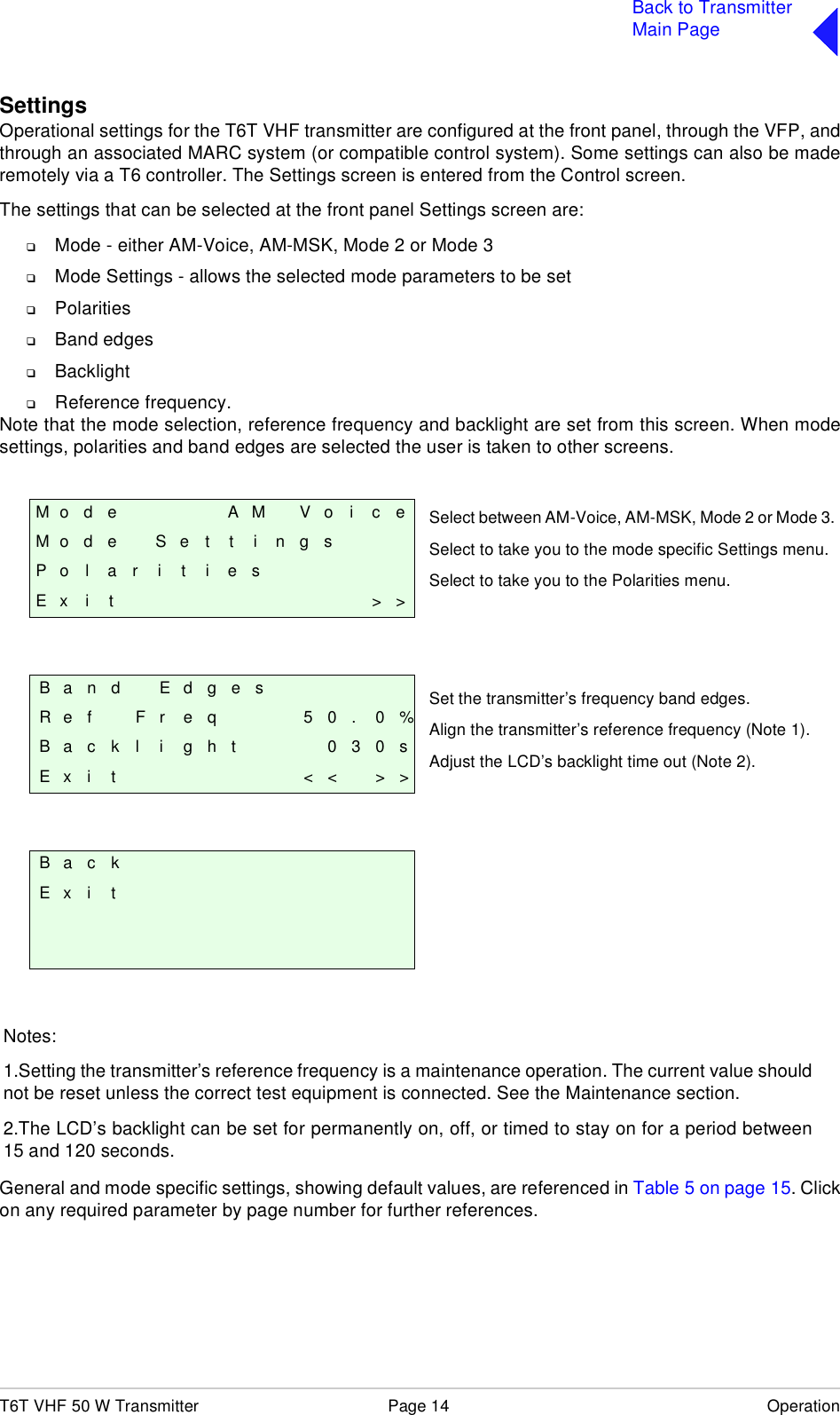 T6T VHF 50 W Transmitter Page 14 OperationBack to TransmitterMain PageSettingsOperational settings for the T6T VHF transmitter are configured at the front panel, through the VFP, andthrough an associated MARC system (or compatible control system). Some settings can also be maderemotely via a T6 controller. The Settings screen is entered from the Control screen.The settings that can be selected at the front panel Settings screen are:❑Mode - either AM-Voice, AM-MSK, Mode 2 or Mode 3❑Mode Settings - allows the selected mode parameters to be set❑Polarities❑Band edges❑Backlight ❑Reference frequency.Note that the mode selection, reference frequency and backlight are set from this screen. When modesettings, polarities and band edges are selected the user is taken to other screens. General and mode specific settings, showing default values, are referenced in Table 5 on page 15. Clickon any required parameter by page number for further references.M o d e A M V o i c eM o d e S e t t i n g sP o l a r i t i e sE x i t &gt; &gt;Band EdgesR e f F r e q 5 0 . 0 %B a c k l i g h t 0 3 0 sE x i t &lt; &lt; &gt; &gt;B a c kE x i tSelect between AM-Voice, AM-MSK, Mode 2 or Mode 3.Select to take you to the mode specific Settings menu.Select to take you to the Polarities menu.Set the transmitter’s frequency band edges.Align the transmitter’s reference frequency (Note 1).Adjust the LCD’s backlight time out (Note 2).Notes:1.Setting the transmitter’s reference frequency is a maintenance operation. The current value shouldnot be reset unless the correct test equipment is connected. See the Maintenance section.2.The LCD’s backlight can be set for permanently on, off, or timed to stay on for a period between15 and 120 seconds. 