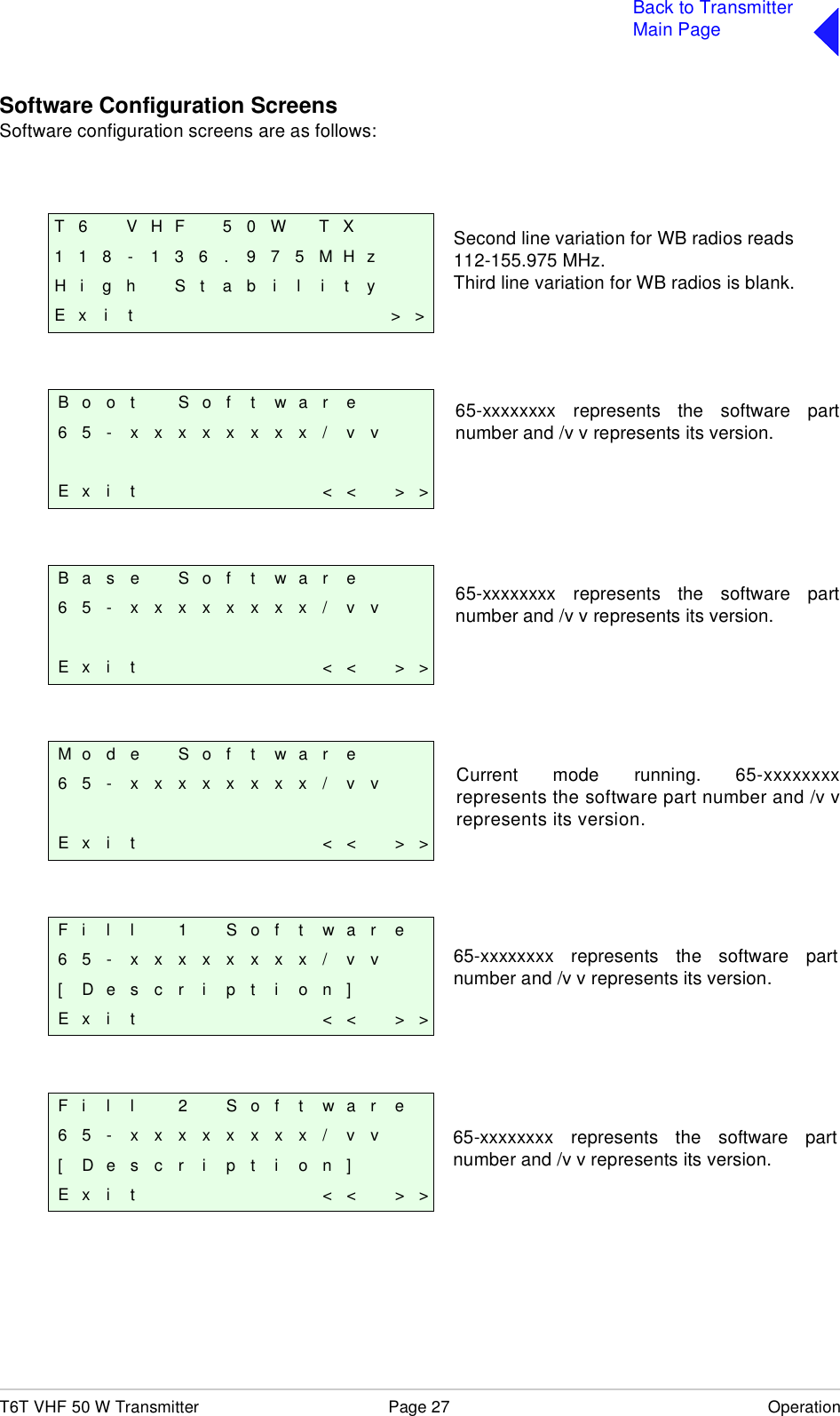 T6T VHF 50 W Transmitter Page 27 OperationBack to TransmitterMain PageSoftware Configuration ScreensSoftware configuration screens are as follows:T 6 V H F 5 0 W T X1 1 8 - 1 3 6 . 9 7 5 M H zH i g h S t a b i l i t yE x i t &gt; &gt;B o o t S o f t w a r e65- xxxxxxxx/ vvE x i t &lt; &lt; &gt; &gt;B a s e S o f t w a r e65- xxxxxxxx/ vvE x i t &lt; &lt; &gt; &gt;M o d e S o f t w a r e65- xxxxxxxx/ vvE x i t &lt; &lt; &gt; &gt;F i l l 1 S o f t w a r e65- xxxxxxxx/ vv[ D e s c r i p t i o n ]E x i t &lt; &lt; &gt; &gt;F i l l 2 S o f t w a r e65- xxxxxxxx/ vv[ D e s c r i p t i o n ]E x i t &lt; &lt; &gt; &gt;Second line variation for WB radios reads 112-155.975 MHz.Third line variation for WB radios is blank.65-xxxxxxxx represents the software partnumber and /v v represents its version.65-xxxxxxxx represents the software partnumber and /v v represents its version.Current mode running. 65-xxxxxxxxrepresents the software part number and /v vrepresents its version.65-xxxxxxxx represents the software partnumber and /v v represents its version.65-xxxxxxxx represents the software partnumber and /v v represents its version.