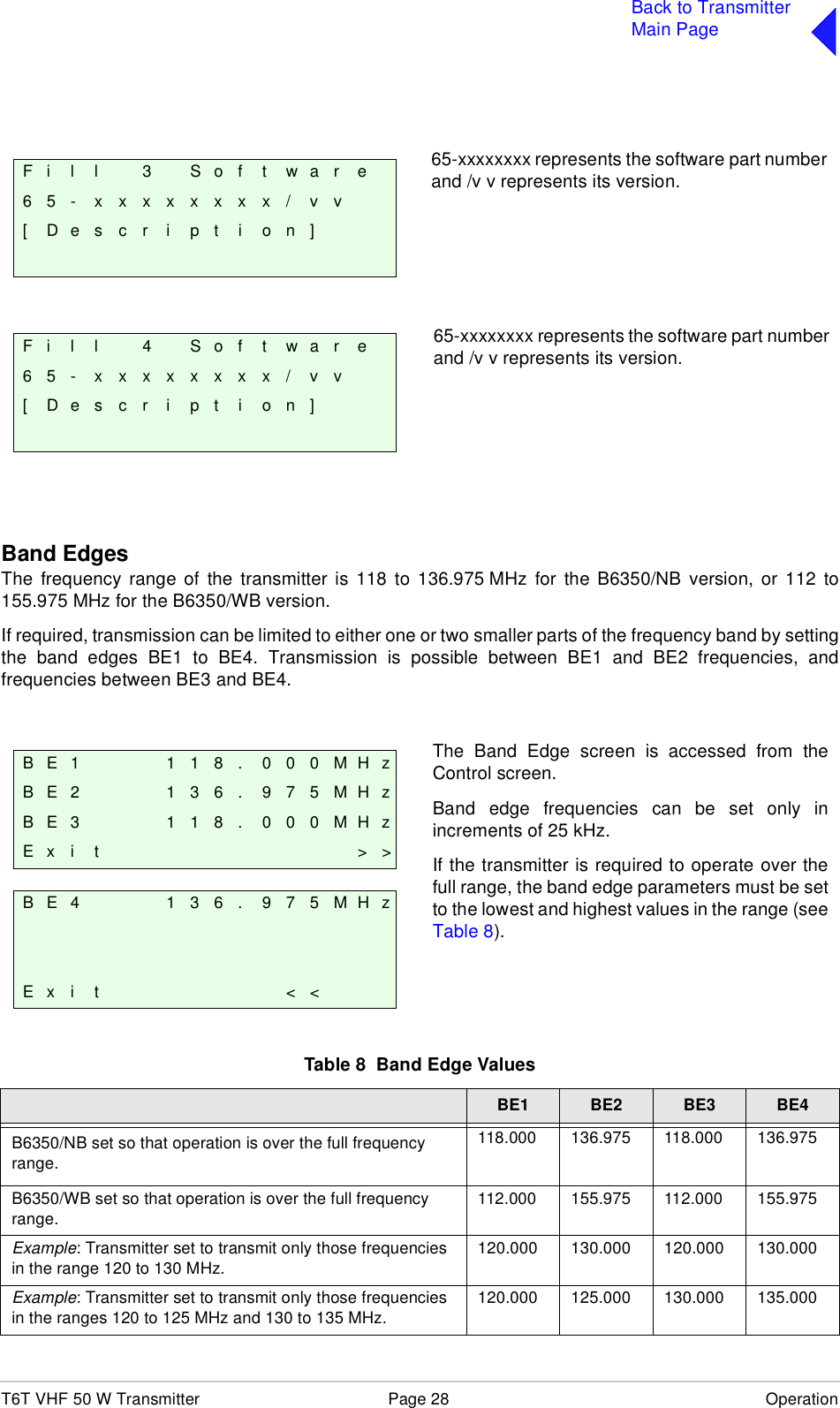 T6T VHF 50 W Transmitter Page 28 OperationBack to TransmitterMain PageBand EdgesThe frequency range of the transmitter is 118 to 136.975 MHz for the B6350/NB version, or 112 to155.975 MHz for the B6350/WB version.If required, transmission can be limited to either one or two smaller parts of the frequency band by settingthe band edges BE1 to BE4. Transmission is possible between BE1 and BE2 frequencies, andfrequencies between BE3 and BE4. Table 8  Band Edge ValuesBE1 BE2 BE3 BE4B6350/NB set so that operation is over the full frequency range.118.000 136.975 118.000 136.975B6350/WB set so that operation is over the full frequency range.112.000 155.975 112.000 155.975Example: Transmitter set to transmit only those frequencies in the range 120 to 130 MHz.120.000 130.000 120.000 130.000Example: Transmitter set to transmit only those frequencies in the ranges 120 to 125 MHz and 130 to 135 MHz.120.000 125.000 130.000 135.000F i l l 3 S o f t w a r e6 5 - x x x x x x x x / v v[ D e s c r i p t i o n ]F i l l 4 S o f t w a r e6 5 - x x x x x x x x / v v[ D e s c r i p t i o n ]65-xxxxxxxx represents the software part numberand /v v represents its version.65-xxxxxxxx represents the software part numberand /v v represents its version.B E 1 1 1 8 . 0 0 0 M H zB E 2 1 3 6 . 9 7 5 M H zB E 3 1 1 8 . 0 0 0 M H zE x i t &gt; &gt;B E 4 1 3 6 . 9 7 5 M H zE x i t &lt; &lt;The Band Edge screen is accessed from theControl screen.Band edge frequencies can be set only inincrements of 25 kHz.If the transmitter is required to operate over thefull range, the band edge parameters must be setto the lowest and highest values in the range (seeTable 8).