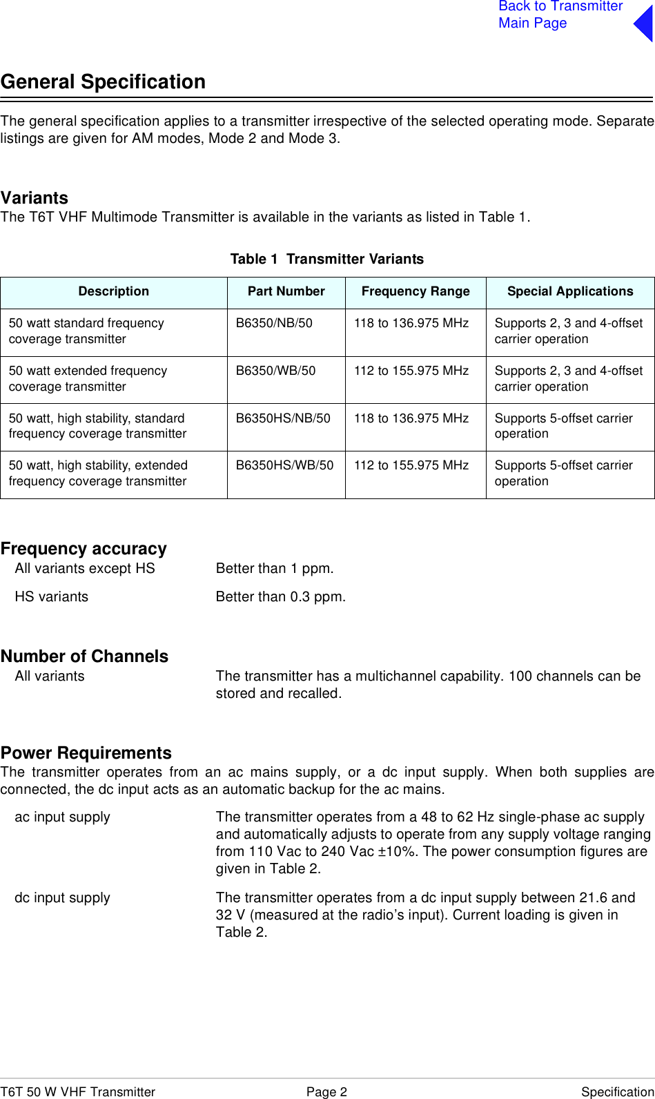 T6T 50 W VHF Transmitter Page 2 SpecificationBack to TransmitterMain PageGeneral SpecificationThe general specification applies to a transmitter irrespective of the selected operating mode. Separatelistings are given for AM modes, Mode 2 and Mode 3.VariantsThe T6T VHF Multimode Transmitter is available in the variants as listed in Table 1.Frequency accuracy All variants except HS Better than 1 ppm.HS variants  Better than 0.3 ppm.Number of ChannelsAll variants The transmitter has a multichannel capability. 100 channels can be stored and recalled.Power RequirementsThe transmitter operates from an ac mains supply, or a dc input supply. When both supplies areconnected, the dc input acts as an automatic backup for the ac mains.ac input supply The transmitter operates from a 48 to 62 Hz single-phase ac supply and automatically adjusts to operate from any supply voltage ranging from 110 Vac to 240 Vac ±10%. The power consumption figures are given in Table 2.dc input supply The transmitter operates from a dc input supply between 21.6 and 32 V (measured at the radio’s input). Current loading is given in Table 2.Table 1  Transmitter VariantsDescription Part Number Frequency Range Special Applications50 watt standard frequency coverage transmitter B6350/NB/50 118 to 136.975 MHz Supports 2, 3 and 4-offset carrier operation50 watt extended frequency coverage transmitterB6350/WB/50 112 to 155.975 MHz Supports 2, 3 and 4-offset carrier operation50 watt, high stability, standard frequency coverage transmitter B6350HS/NB/50 118 to 136.975 MHz Supports 5-offset carrier operation50 watt, high stability, extended frequency coverage transmitterB6350HS/WB/50 112 to 155.975 MHz Supports 5-offset carrier operation