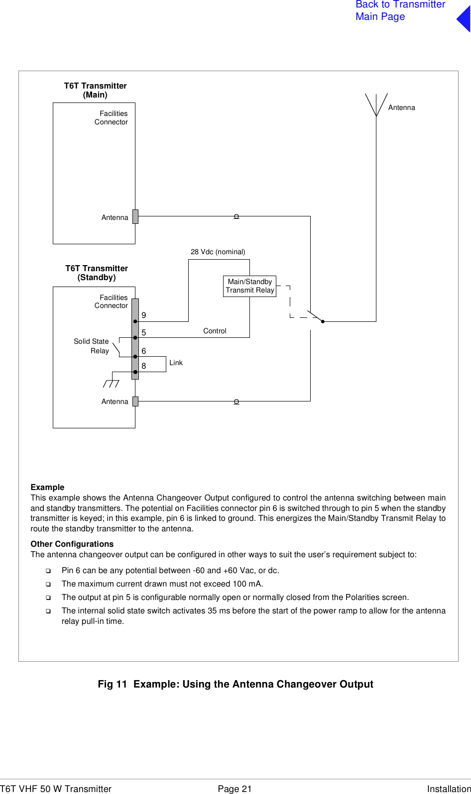 T6T VHF 50 W Transmitter Page 21 InstallationBack to TransmitterMain PageFig 11  Example: Using the Antenna Changeover OutputT6T Transmitter65FacilitiesConnectorAntennaT6T TransmitterFacilitiesConnectorAntenna928 Vdc (nominal)Control(Main)(Standby)AntennaMain/StandbyTransmit RelayExampleThis example shows the Antenna Changeover Output configured to control the antenna switching between mainand standby transmitters. The potential on Facilities connector pin 6 is switched through to pin 5 when the standbytransmitter is keyed; in this example, pin 6 is linked to ground. This energizes the Main/Standby Transmit Relay toroute the standby transmitter to the antenna.Other ConfigurationsThe antenna changeover output can be configured in other ways to suit the user’s requirement subject to:❑Pin 6 can be any potential between -60 and +60 Vac, or dc.❑The maximum current drawn must not exceed 100 mA.❑The output at pin 5 is configurable normally open or normally closed from the Polarities screen.❑The internal solid state switch activates 35 ms before the start of the power ramp to allow for the antennarelay pull-in time.8Solid StateRelayLink