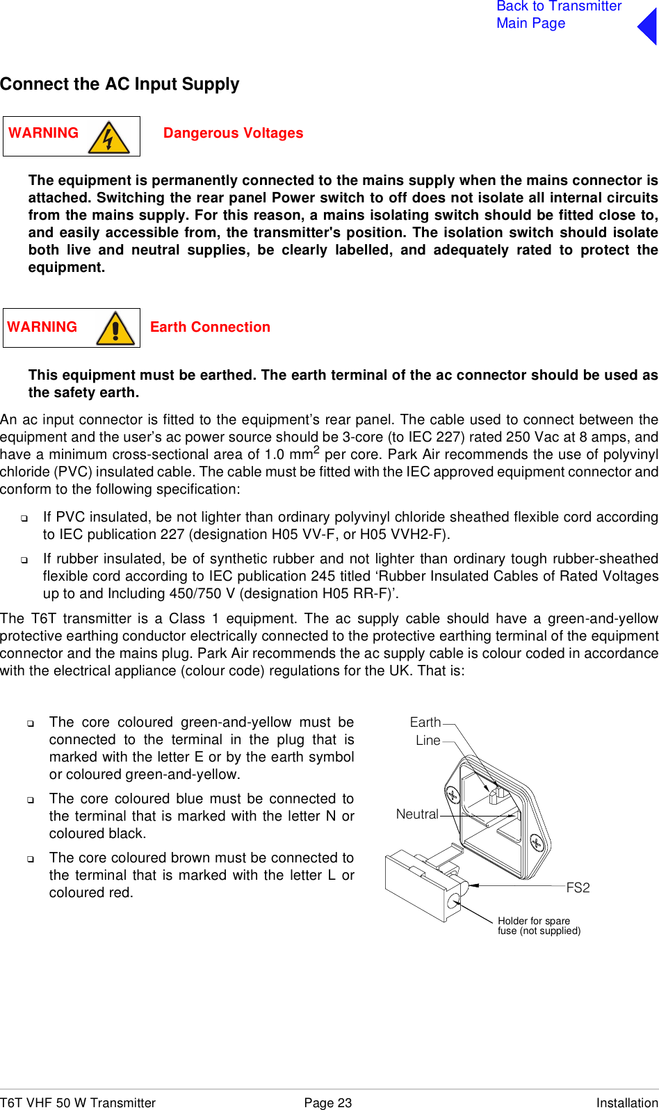 T6T VHF 50 W Transmitter Page 23 InstallationBack to TransmitterMain PageConnect the AC Input SupplyThe equipment is permanently connected to the mains supply when the mains connector isattached. Switching the rear panel Power switch to off does not isolate all internal circuitsfrom the mains supply. For this reason, a mains isolating switch should be fitted close to,and easily accessible from, the transmitter&apos;s position. The isolation switch should isolateboth live and neutral supplies, be clearly labelled, and adequately rated to protect theequipment.This equipment must be earthed. The earth terminal of the ac connector should be used asthe safety earth.An ac input connector is fitted to the equipment’s rear panel. The cable used to connect between theequipment and the user’s ac power source should be 3-core (to IEC 227) rated 250 Vac at 8 amps, andhave a minimum cross-sectional area of 1.0 mm2 per core. Park Air recommends the use of polyvinylchloride (PVC) insulated cable. The cable must be fitted with the IEC approved equipment connector andconform to the following specification:❑If PVC insulated, be not lighter than ordinary polyvinyl chloride sheathed flexible cord accordingto IEC publication 227 (designation H05 VV-F, or H05 VVH2-F).❑If rubber insulated, be of synthetic rubber and not lighter than ordinary tough rubber-sheathedflexible cord according to IEC publication 245 titled ‘Rubber Insulated Cables of Rated Voltagesup to and Including 450/750 V (designation H05 RR-F)’.The T6T transmitter is a Class 1 equipment. The ac supply cable should have a green-and-yellowprotective earthing conductor electrically connected to the protective earthing terminal of the equipmentconnector and the mains plug. Park Air recommends the ac supply cable is colour coded in accordancewith the electrical appliance (colour code) regulations for the UK. That is:WARNING                     Dangerous VoltagesWARNING                  Earth ConnectionFS2Spare FuseLineNeutralEarth❑The core coloured green-and-yellow must beconnected to the terminal in the plug that ismarked with the letter E or by the earth symbolor coloured green-and-yellow.❑The core coloured blue must be connected tothe terminal that is marked with the letter N orcoloured black.❑The core coloured brown must be connected tothe terminal that is marked with the letter L orcoloured red.Holder for sparefuse (not supplied)