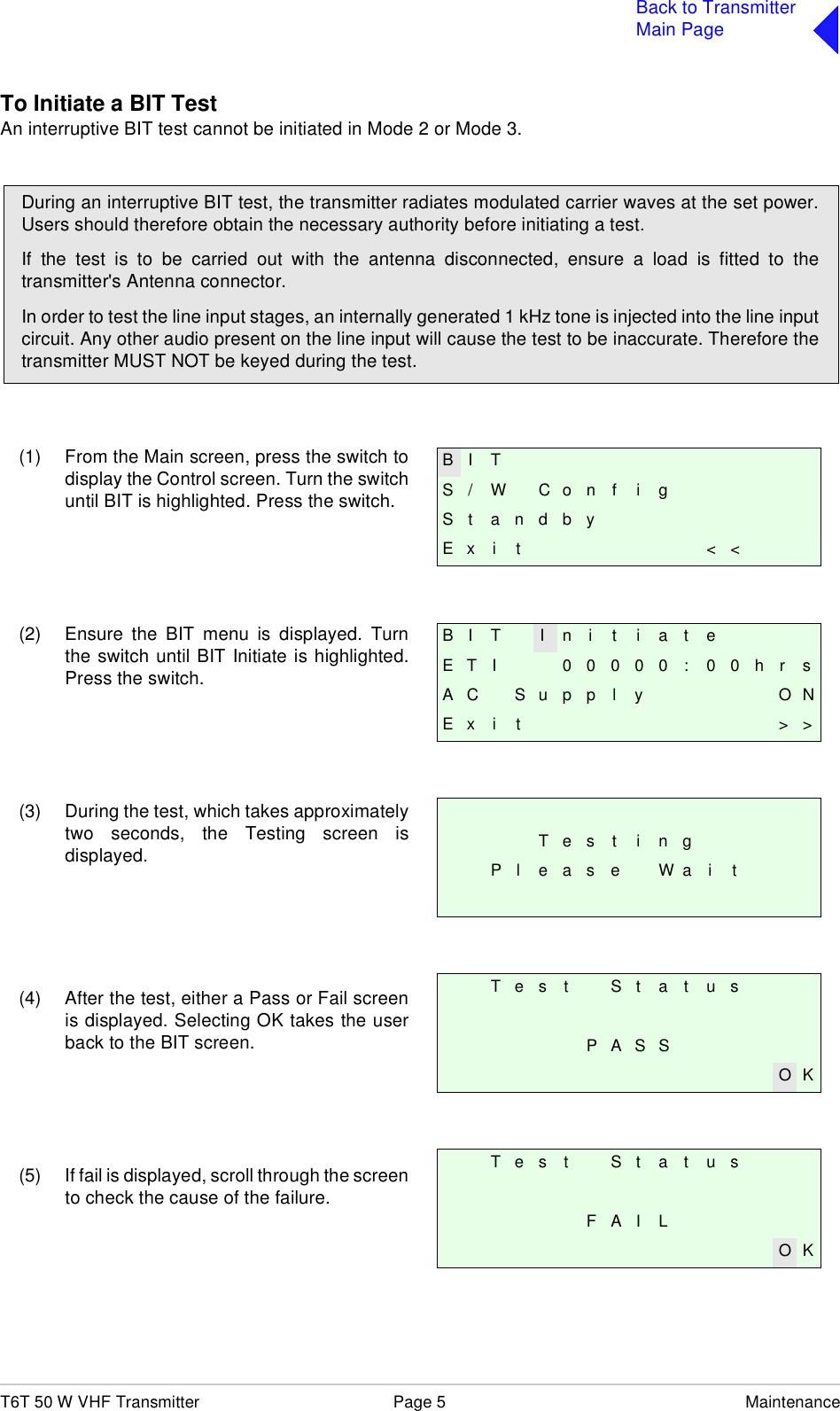 T6T 50 W VHF Transmitter Page 5 MaintenanceBack to TransmitterMain PageTo Initiate a BIT TestAn interruptive BIT test cannot be initiated in Mode 2 or Mode 3.(1) From the Main screen, press the switch todisplay the Control screen. Turn the switchuntil BIT is highlighted. Press the switch.(2) Ensure the BIT menu is displayed. Turnthe switch until BIT Initiate is highlighted.Press the switch.(3) During the test, which takes approximatelytwo seconds, the Testing screen isdisplayed.(4) After the test, either a Pass or Fail screenis displayed. Selecting OK takes the userback to the BIT screen.(5) If fail is displayed, scroll through the screento check the cause of the failure.During an interruptive BIT test, the transmitter radiates modulated carrier waves at the set power.Users should therefore obtain the necessary authority before initiating a test.If the test is to be carried out with the antenna disconnected, ensure a load is fitted to thetransmitter&apos;s Antenna connector.In order to test the line input stages, an internally generated 1 kHz tone is injected into the line inputcircuit. Any other audio present on the line input will cause the test to be inaccurate. Therefore thetransmitter MUST NOT be keyed during the test.B I TS / W C o n f i gSt andbyE x i t &lt; &lt;B I T I n i t i a t eE T I 0 0 0 0 0 : 0 0 h r sA C S u p p l y O NE x i t &gt; &gt;T e s t i n gP l e a s e W a i tT e s t S t a t u sP A S SO KT e s t S t a t u sF A I LO K