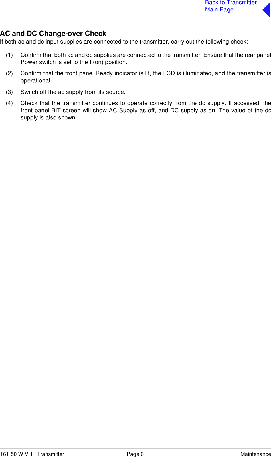T6T 50 W VHF Transmitter Page 6 MaintenanceBack to TransmitterMain PageAC and DC Change-over CheckIf both ac and dc input supplies are connected to the transmitter, carry out the following check:(1) Confirm that both ac and dc supplies are connected to the transmitter. Ensure that the rear panelPower switch is set to the I (on) position.(2) Confirm that the front panel Ready indicator is lit, the LCD is illuminated, and the transmitter isoperational.(3) Switch off the ac supply from its source.(4) Check that the transmitter continues to operate correctly from the dc supply. If accessed, thefront panel BIT screen will show AC Supply as off, and DC supply as on. The value of the dcsupply is also shown.