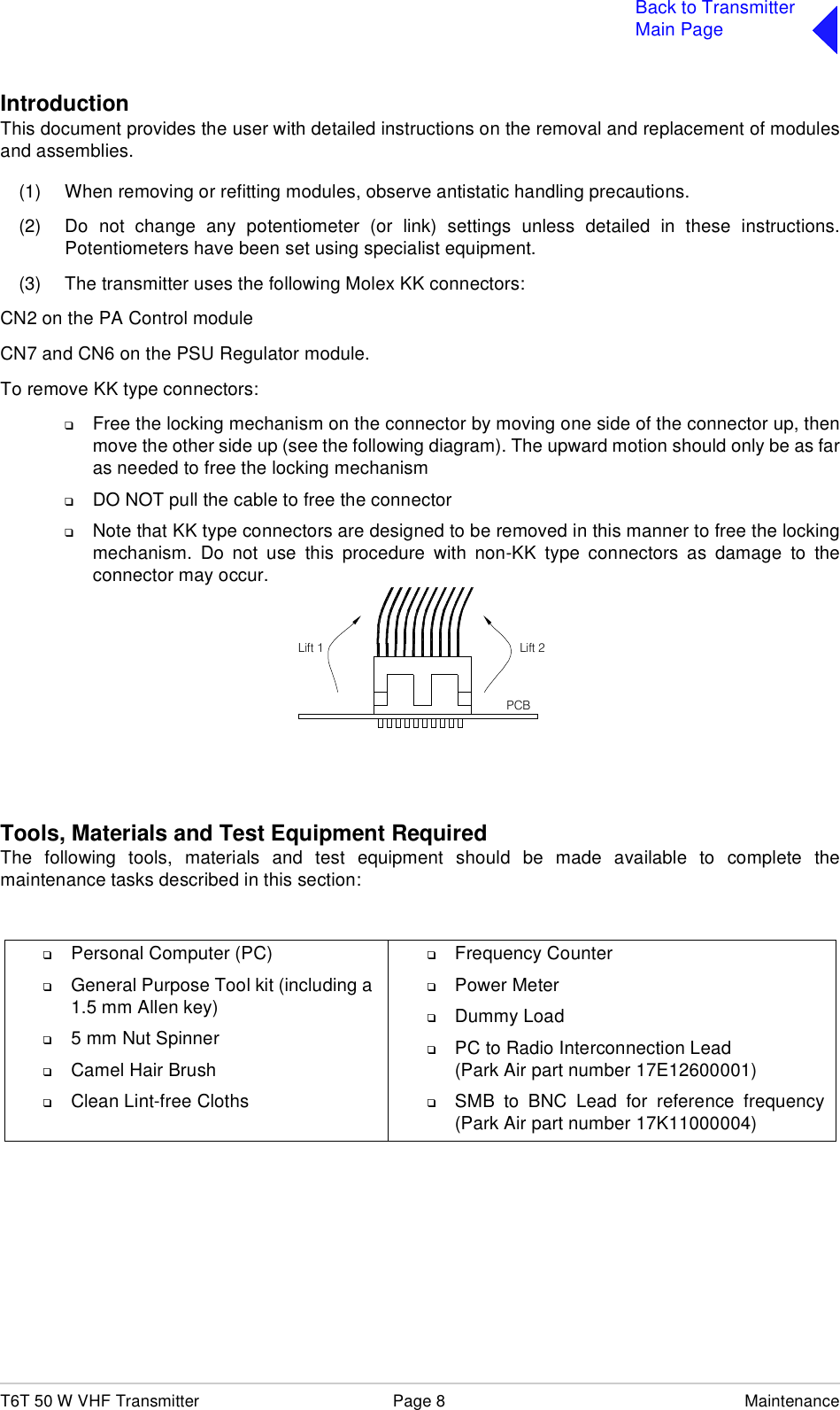 T6T 50 W VHF Transmitter Page 8 MaintenanceBack to TransmitterMain PageIntroductionThis document provides the user with detailed instructions on the removal and replacement of modulesand assemblies.(1) When removing or refitting modules, observe antistatic handling precautions.(2) Do not change any potentiometer (or link) settings unless detailed in these instructions.Potentiometers have been set using specialist equipment.(3) The transmitter uses the following Molex KK connectors:CN2 on the PA Control moduleCN7 and CN6 on the PSU Regulator module.To remove KK type connectors:❑Free the locking mechanism on the connector by moving one side of the connector up, thenmove the other side up (see the following diagram). The upward motion should only be as faras needed to free the locking mechanism❑DO NOT pull the cable to free the connector❑Note that KK type connectors are designed to be removed in this manner to free the lockingmechanism. Do not use this procedure with non-KK type connectors as damage to theconnector may occur.Tools, Materials and Test Equipment RequiredThe following tools, materials and test equipment should be made available to complete themaintenance tasks described in this section:❑Personal Computer (PC)❑General Purpose Tool kit (including a 1.5 mm Allen key)❑5 mm Nut Spinner❑Camel Hair Brush❑Clean Lint-free Cloths❑Frequency Counter❑Power Meter❑Dummy Load❑PC to Radio Interconnection Lead(Park Air part number 17E12600001)❑SMB to BNC Lead for reference frequency(Park Air part number 17K11000004)Lift 2Lift 1PCB