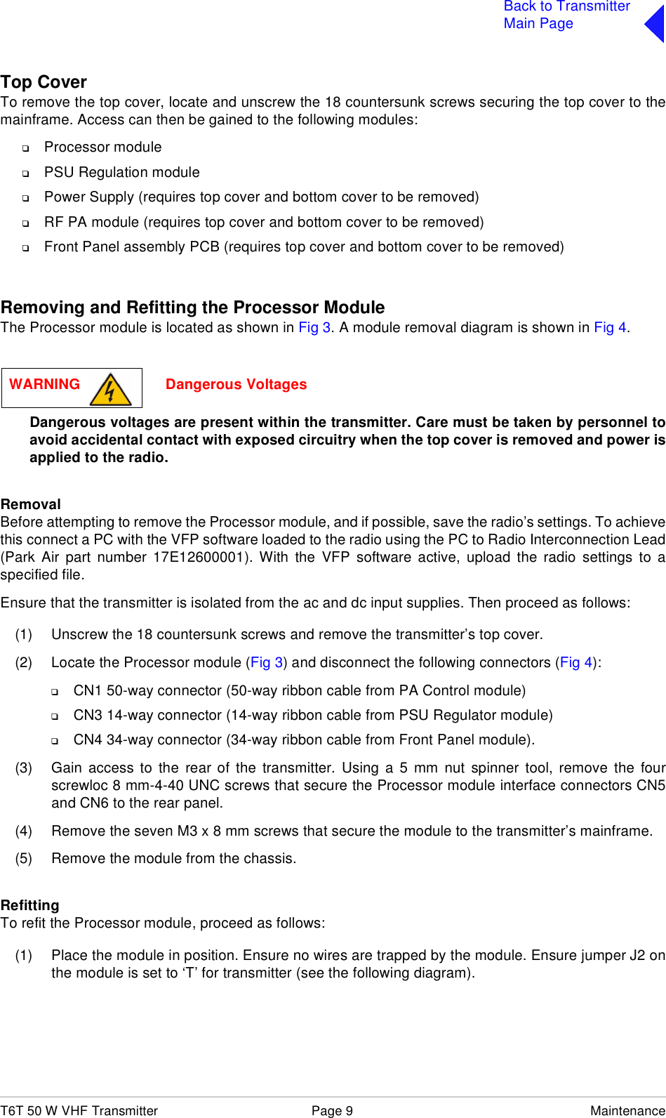 T6T 50 W VHF Transmitter Page 9 MaintenanceBack to TransmitterMain PageTop CoverTo remove the top cover, locate and unscrew the 18 countersunk screws securing the top cover to themainframe. Access can then be gained to the following modules:❑Processor module❑PSU Regulation module❑Power Supply (requires top cover and bottom cover to be removed)❑RF PA module (requires top cover and bottom cover to be removed)❑Front Panel assembly PCB (requires top cover and bottom cover to be removed)Removing and Refitting the Processor ModuleThe Processor module is located as shown in Fig 3. A module removal diagram is shown in Fig 4. Dangerous voltages are present within the transmitter. Care must be taken by personnel toavoid accidental contact with exposed circuitry when the top cover is removed and power isapplied to the radio.RemovalBefore attempting to remove the Processor module, and if possible, save the radio’s settings. To achievethis connect a PC with the VFP software loaded to the radio using the PC to Radio Interconnection Lead(Park Air part number 17E12600001). With the VFP software active, upload the radio settings to aspecified file.Ensure that the transmitter is isolated from the ac and dc input supplies. Then proceed as follows:(1) Unscrew the 18 countersunk screws and remove the transmitter’s top cover.(2) Locate the Processor module (Fig 3) and disconnect the following connectors (Fig 4):❑CN1 50-way connector (50-way ribbon cable from PA Control module)❑CN3 14-way connector (14-way ribbon cable from PSU Regulator module)❑CN4 34-way connector (34-way ribbon cable from Front Panel module).(3) Gain access to the rear of the transmitter. Using a 5 mm nut spinner tool, remove the fourscrewloc 8 mm-4-40 UNC screws that secure the Processor module interface connectors CN5and CN6 to the rear panel.(4) Remove the seven M3 x 8 mm screws that secure the module to the transmitter’s mainframe.(5) Remove the module from the chassis. RefittingTo refit the Processor module, proceed as follows:(1) Place the module in position. Ensure no wires are trapped by the module. Ensure jumper J2 onthe module is set to ‘T’ for transmitter (see the following diagram).WARNING                     Dangerous Voltages