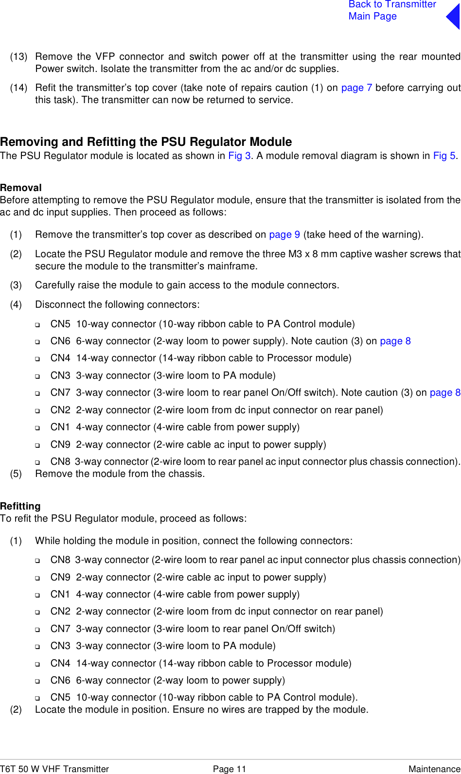 T6T 50 W VHF Transmitter Page 11 MaintenanceBack to TransmitterMain Page(13) Remove the VFP connector and switch power off at the transmitter using the rear mountedPower switch. Isolate the transmitter from the ac and/or dc supplies.(14) Refit the transmitter’s top cover (take note of repairs caution (1) on page 7 before carrying outthis task). The transmitter can now be returned to service.Removing and Refitting the PSU Regulator ModuleThe PSU Regulator module is located as shown in Fig 3. A module removal diagram is shown in Fig 5.RemovalBefore attempting to remove the PSU Regulator module, ensure that the transmitter is isolated from theac and dc input supplies. Then proceed as follows:(1) Remove the transmitter’s top cover as described on page 9 (take heed of the warning).(2) Locate the PSU Regulator module and remove the three M3 x 8 mm captive washer screws thatsecure the module to the transmitter’s mainframe.(3) Carefully raise the module to gain access to the module connectors.(4) Disconnect the following connectors:❑CN5  10-way connector (10-way ribbon cable to PA Control module)❑CN6  6-way connector (2-way loom to power supply). Note caution (3) on page 8❑CN4  14-way connector (14-way ribbon cable to Processor module)❑CN3  3-way connector (3-wire loom to PA module)❑CN7  3-way connector (3-wire loom to rear panel On/Off switch). Note caution (3) on page 8❑CN2  2-way connector (2-wire loom from dc input connector on rear panel)❑CN1  4-way connector (4-wire cable from power supply)❑CN9  2-way connector (2-wire cable ac input to power supply)❑CN8  3-way connector (2-wire loom to rear panel ac input connector plus chassis connection).(5) Remove the module from the chassis. RefittingTo refit the PSU Regulator module, proceed as follows:(1) While holding the module in position, connect the following connectors:❑CN8  3-way connector (2-wire loom to rear panel ac input connector plus chassis connection)❑CN9  2-way connector (2-wire cable ac input to power supply)❑CN1  4-way connector (4-wire cable from power supply)❑CN2  2-way connector (2-wire loom from dc input connector on rear panel)❑CN7  3-way connector (3-wire loom to rear panel On/Off switch)❑CN3  3-way connector (3-wire loom to PA module)❑CN4  14-way connector (14-way ribbon cable to Processor module)❑CN6  6-way connector (2-way loom to power supply)❑CN5  10-way connector (10-way ribbon cable to PA Control module).(2) Locate the module in position. Ensure no wires are trapped by the module.
