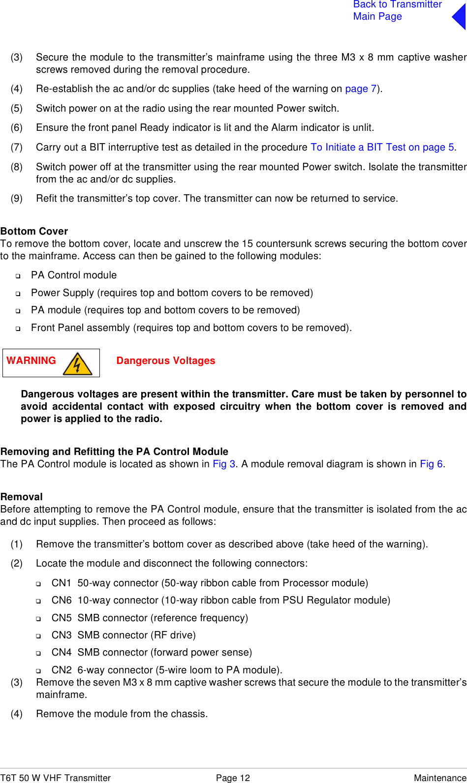 T6T 50 W VHF Transmitter Page 12 MaintenanceBack to TransmitterMain Page(3) Secure the module to the transmitter’s mainframe using the three M3 x 8 mm captive washerscrews removed during the removal procedure.(4) Re-establish the ac and/or dc supplies (take heed of the warning on page 7).(5) Switch power on at the radio using the rear mounted Power switch.(6) Ensure the front panel Ready indicator is lit and the Alarm indicator is unlit.(7) Carry out a BIT interruptive test as detailed in the procedure To Initiate a BIT Test on page 5.(8) Switch power off at the transmitter using the rear mounted Power switch. Isolate the transmitterfrom the ac and/or dc supplies.(9) Refit the transmitter’s top cover. The transmitter can now be returned to service.Bottom CoverTo remove the bottom cover, locate and unscrew the 15 countersunk screws securing the bottom coverto the mainframe. Access can then be gained to the following modules:❑PA Control module❑Power Supply (requires top and bottom covers to be removed)❑PA module (requires top and bottom covers to be removed)❑Front Panel assembly (requires top and bottom covers to be removed).Dangerous voltages are present within the transmitter. Care must be taken by personnel toavoid accidental contact with exposed circuitry when the bottom cover is removed andpower is applied to the radio.Removing and Refitting the PA Control Module The PA Control module is located as shown in Fig 3. A module removal diagram is shown in Fig 6.RemovalBefore attempting to remove the PA Control module, ensure that the transmitter is isolated from the acand dc input supplies. Then proceed as follows:(1) Remove the transmitter’s bottom cover as described above (take heed of the warning).(2) Locate the module and disconnect the following connectors:❑CN1  50-way connector (50-way ribbon cable from Processor module)❑CN6  10-way connector (10-way ribbon cable from PSU Regulator module)❑CN5  SMB connector (reference frequency)❑CN3  SMB connector (RF drive)❑CN4  SMB connector (forward power sense)❑CN2  6-way connector (5-wire loom to PA module).(3) Remove the seven M3 x 8 mm captive washer screws that secure the module to the transmitter’smainframe.(4) Remove the module from the chassis. WARNING                     Dangerous Voltages
