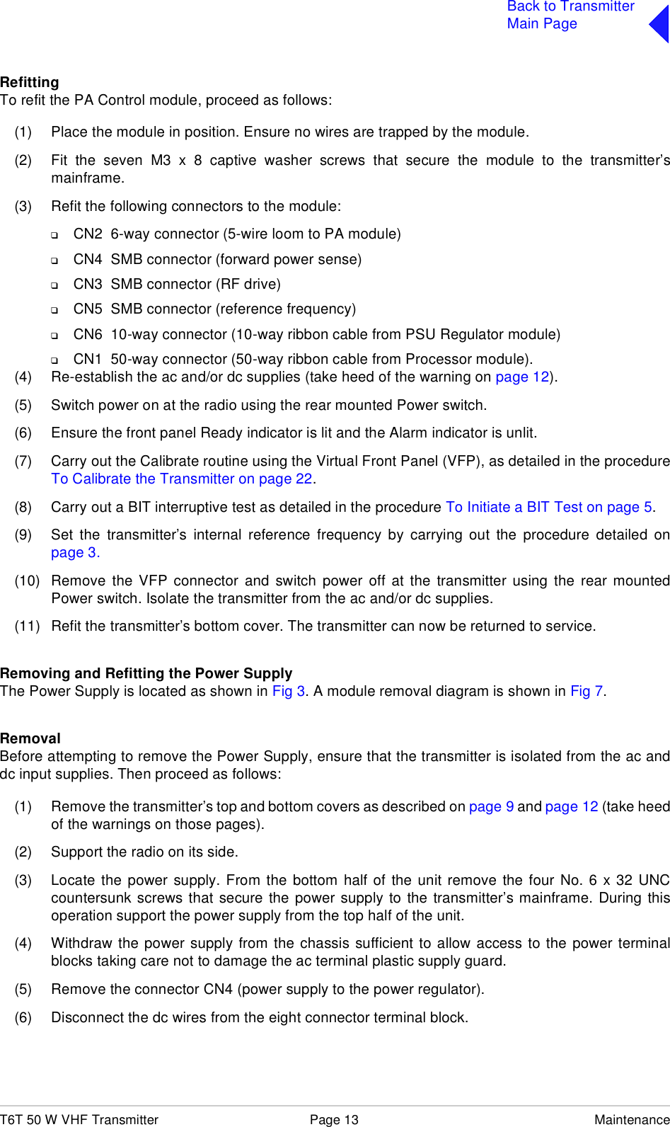 T6T 50 W VHF Transmitter Page 13 MaintenanceBack to TransmitterMain PageRefittingTo refit the PA Control module, proceed as follows:(1) Place the module in position. Ensure no wires are trapped by the module.(2) Fit the seven M3 x 8 captive washer screws that secure the module to the transmitter’smainframe.(3) Refit the following connectors to the module:❑CN2  6-way connector (5-wire loom to PA module)❑CN4  SMB connector (forward power sense)❑CN3  SMB connector (RF drive)❑CN5  SMB connector (reference frequency)❑CN6  10-way connector (10-way ribbon cable from PSU Regulator module)❑CN1  50-way connector (50-way ribbon cable from Processor module).(4) Re-establish the ac and/or dc supplies (take heed of the warning on page 12).(5) Switch power on at the radio using the rear mounted Power switch.(6) Ensure the front panel Ready indicator is lit and the Alarm indicator is unlit.(7) Carry out the Calibrate routine using the Virtual Front Panel (VFP), as detailed in the procedureTo Calibrate the Transmitter on page 22.(8) Carry out a BIT interruptive test as detailed in the procedure To Initiate a BIT Test on page 5.(9) Set the transmitter’s internal reference frequency by carrying out the procedure detailed onpage 3.(10) Remove the VFP connector and switch power off at the transmitter using the rear mountedPower switch. Isolate the transmitter from the ac and/or dc supplies.(11) Refit the transmitter’s bottom cover. The transmitter can now be returned to service.Removing and Refitting the Power SupplyThe Power Supply is located as shown in Fig 3. A module removal diagram is shown in Fig 7.RemovalBefore attempting to remove the Power Supply, ensure that the transmitter is isolated from the ac anddc input supplies. Then proceed as follows:(1) Remove the transmitter’s top and bottom covers as described on page 9 and page 12 (take heedof the warnings on those pages).(2) Support the radio on its side. (3) Locate the power supply. From the bottom half of the unit remove the four No. 6 x 32 UNCcountersunk screws that secure the power supply to the transmitter’s mainframe. During thisoperation support the power supply from the top half of the unit.(4) Withdraw the power supply from the chassis sufficient to allow access to the power terminalblocks taking care not to damage the ac terminal plastic supply guard. (5) Remove the connector CN4 (power supply to the power regulator).(6) Disconnect the dc wires from the eight connector terminal block.
