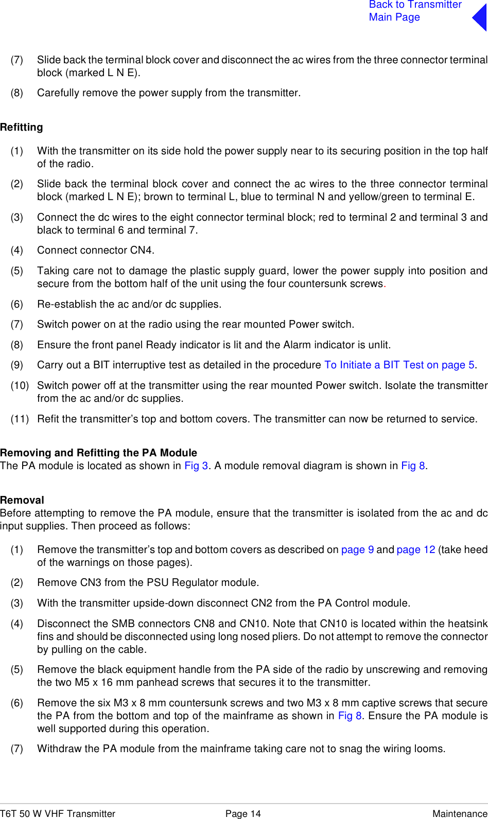 T6T 50 W VHF Transmitter Page 14 MaintenanceBack to TransmitterMain Page(7) Slide back the terminal block cover and disconnect the ac wires from the three connector terminalblock (marked L N E).(8) Carefully remove the power supply from the transmitter.Refitting(1) With the transmitter on its side hold the power supply near to its securing position in the top halfof the radio.(2) Slide back the terminal block cover and connect the ac wires to the three connector terminalblock (marked L N E); brown to terminal L, blue to terminal N and yellow/green to terminal E.(3) Connect the dc wires to the eight connector terminal block; red to terminal 2 and terminal 3 andblack to terminal 6 and terminal 7.(4) Connect connector CN4.(5) Taking care not to damage the plastic supply guard, lower the power supply into position andsecure from the bottom half of the unit using the four countersunk screws.(6) Re-establish the ac and/or dc supplies.(7) Switch power on at the radio using the rear mounted Power switch.(8) Ensure the front panel Ready indicator is lit and the Alarm indicator is unlit.(9) Carry out a BIT interruptive test as detailed in the procedure To Initiate a BIT Test on page 5.(10) Switch power off at the transmitter using the rear mounted Power switch. Isolate the transmitterfrom the ac and/or dc supplies.(11) Refit the transmitter’s top and bottom covers. The transmitter can now be returned to service.Removing and Refitting the PA ModuleThe PA module is located as shown in Fig 3. A module removal diagram is shown in Fig 8.RemovalBefore attempting to remove the PA module, ensure that the transmitter is isolated from the ac and dcinput supplies. Then proceed as follows:(1) Remove the transmitter’s top and bottom covers as described on page 9 and page 12 (take heedof the warnings on those pages).(2) Remove CN3 from the PSU Regulator module.(3) With the transmitter upside-down disconnect CN2 from the PA Control module.(4) Disconnect the SMB connectors CN8 and CN10. Note that CN10 is located within the heatsinkfins and should be disconnected using long nosed pliers. Do not attempt to remove the connectorby pulling on the cable.(5) Remove the black equipment handle from the PA side of the radio by unscrewing and removingthe two M5 x 16 mm panhead screws that secures it to the transmitter.(6) Remove the six M3 x 8 mm countersunk screws and two M3 x 8 mm captive screws that securethe PA from the bottom and top of the mainframe as shown in Fig 8. Ensure the PA module iswell supported during this operation.(7) Withdraw the PA module from the mainframe taking care not to snag the wiring looms.