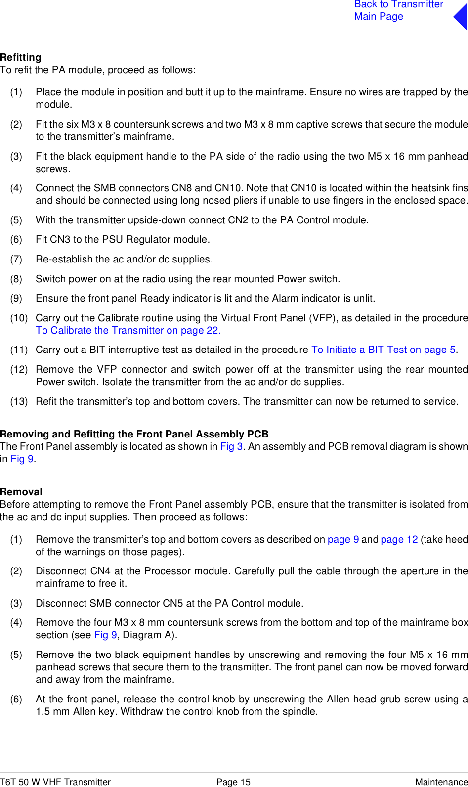 T6T 50 W VHF Transmitter Page 15 MaintenanceBack to TransmitterMain PageRefittingTo refit the PA module, proceed as follows:(1) Place the module in position and butt it up to the mainframe. Ensure no wires are trapped by themodule.(2) Fit the six M3 x 8 countersunk screws and two M3 x 8 mm captive screws that secure the moduleto the transmitter’s mainframe.(3) Fit the black equipment handle to the PA side of the radio using the two M5 x 16 mm panheadscrews.(4) Connect the SMB connectors CN8 and CN10. Note that CN10 is located within the heatsink finsand should be connected using long nosed pliers if unable to use fingers in the enclosed space.(5) With the transmitter upside-down connect CN2 to the PA Control module.(6) Fit CN3 to the PSU Regulator module.(7) Re-establish the ac and/or dc supplies.(8) Switch power on at the radio using the rear mounted Power switch.(9) Ensure the front panel Ready indicator is lit and the Alarm indicator is unlit.(10) Carry out the Calibrate routine using the Virtual Front Panel (VFP), as detailed in the procedureTo Calibrate the Transmitter on page 22.(11) Carry out a BIT interruptive test as detailed in the procedure To Initiate a BIT Test on page 5.(12) Remove the VFP connector and switch power off at the transmitter using the rear mountedPower switch. Isolate the transmitter from the ac and/or dc supplies.(13) Refit the transmitter’s top and bottom covers. The transmitter can now be returned to service.Removing and Refitting the Front Panel Assembly PCBThe Front Panel assembly is located as shown in Fig 3. An assembly and PCB removal diagram is shownin Fig 9.RemovalBefore attempting to remove the Front Panel assembly PCB, ensure that the transmitter is isolated fromthe ac and dc input supplies. Then proceed as follows:(1) Remove the transmitter’s top and bottom covers as described on page 9 and page 12 (take heedof the warnings on those pages).(2) Disconnect CN4 at the Processor module. Carefully pull the cable through the aperture in themainframe to free it.(3) Disconnect SMB connector CN5 at the PA Control module. (4) Remove the four M3 x 8 mm countersunk screws from the bottom and top of the mainframe boxsection (see Fig 9, Diagram A).(5) Remove the two black equipment handles by unscrewing and removing the four M5 x 16 mmpanhead screws that secure them to the transmitter. The front panel can now be moved forwardand away from the mainframe.(6) At the front panel, release the control knob by unscrewing the Allen head grub screw using a1.5 mm Allen key. Withdraw the control knob from the spindle.