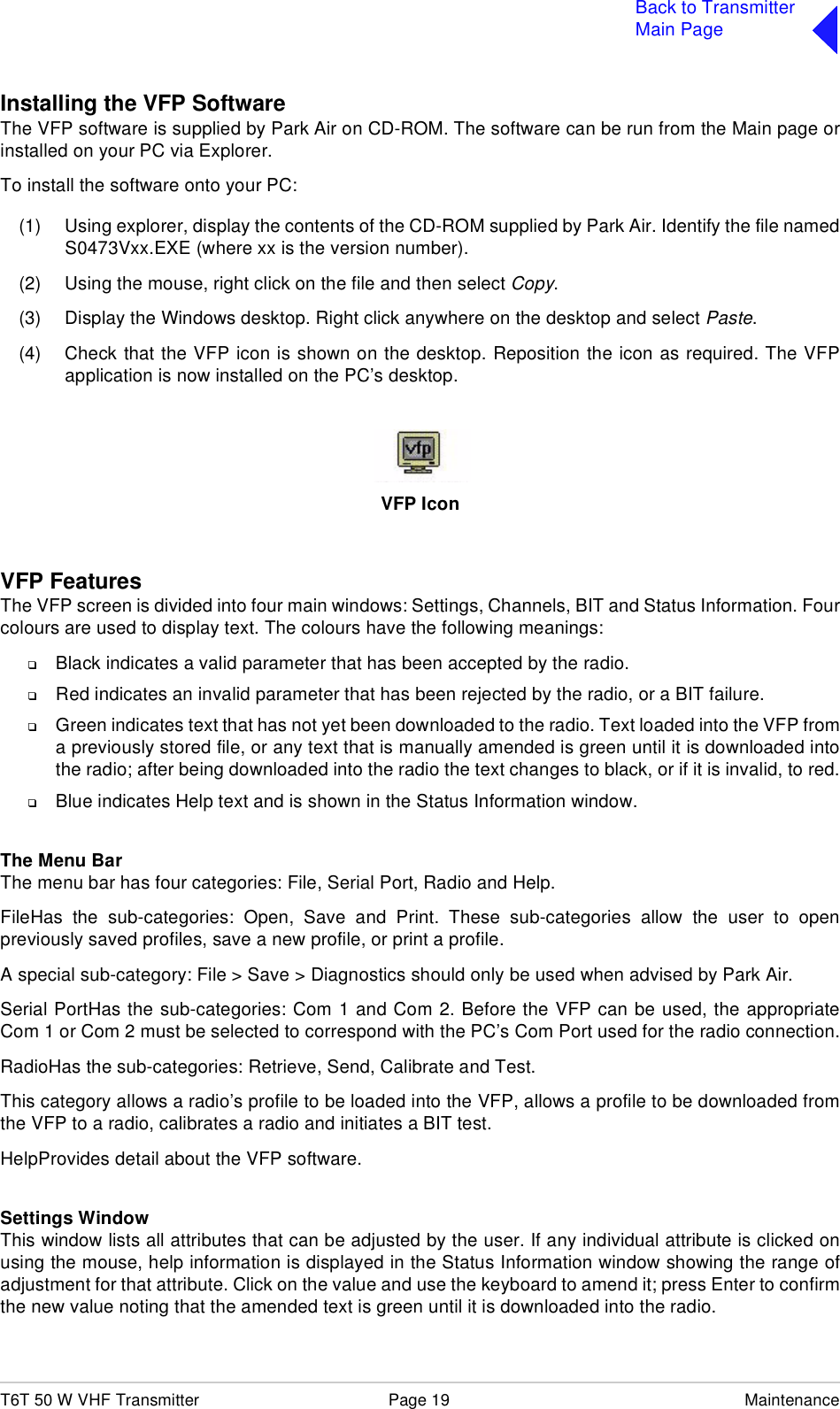 T6T 50 W VHF Transmitter Page 19 MaintenanceBack to TransmitterMain PageInstalling the VFP SoftwareThe VFP software is supplied by Park Air on CD-ROM. The software can be run from the Main page orinstalled on your PC via Explorer.To install the software onto your PC:(1) Using explorer, display the contents of the CD-ROM supplied by Park Air. Identify the file namedS0473Vxx.EXE (where xx is the version number).(2) Using the mouse, right click on the file and then select Copy.(3) Display the Windows desktop. Right click anywhere on the desktop and select Paste.(4) Check that the VFP icon is shown on the desktop. Reposition the icon as required. The VFPapplication is now installed on the PC’s desktop.VFP IconVFP FeaturesThe VFP screen is divided into four main windows: Settings, Channels, BIT and Status Information. Fourcolours are used to display text. The colours have the following meanings:❑Black indicates a valid parameter that has been accepted by the radio.❑Red indicates an invalid parameter that has been rejected by the radio, or a BIT failure.❑Green indicates text that has not yet been downloaded to the radio. Text loaded into the VFP froma previously stored file, or any text that is manually amended is green until it is downloaded intothe radio; after being downloaded into the radio the text changes to black, or if it is invalid, to red.❑Blue indicates Help text and is shown in the Status Information window.The Menu BarThe menu bar has four categories: File, Serial Port, Radio and Help. FileHas the sub-categories: Open, Save and Print. These sub-categories allow the user to openpreviously saved profiles, save a new profile, or print a profile.A special sub-category: File &gt; Save &gt; Diagnostics should only be used when advised by Park Air.Serial PortHas the sub-categories: Com 1 and Com 2. Before the VFP can be used, the appropriateCom 1 or Com 2 must be selected to correspond with the PC’s Com Port used for the radio connection.RadioHas the sub-categories: Retrieve, Send, Calibrate and Test.This category allows a radio’s profile to be loaded into the VFP, allows a profile to be downloaded fromthe VFP to a radio, calibrates a radio and initiates a BIT test.HelpProvides detail about the VFP software.Settings WindowThis window lists all attributes that can be adjusted by the user. If any individual attribute is clicked onusing the mouse, help information is displayed in the Status Information window showing the range ofadjustment for that attribute. Click on the value and use the keyboard to amend it; press Enter to confirmthe new value noting that the amended text is green until it is downloaded into the radio.