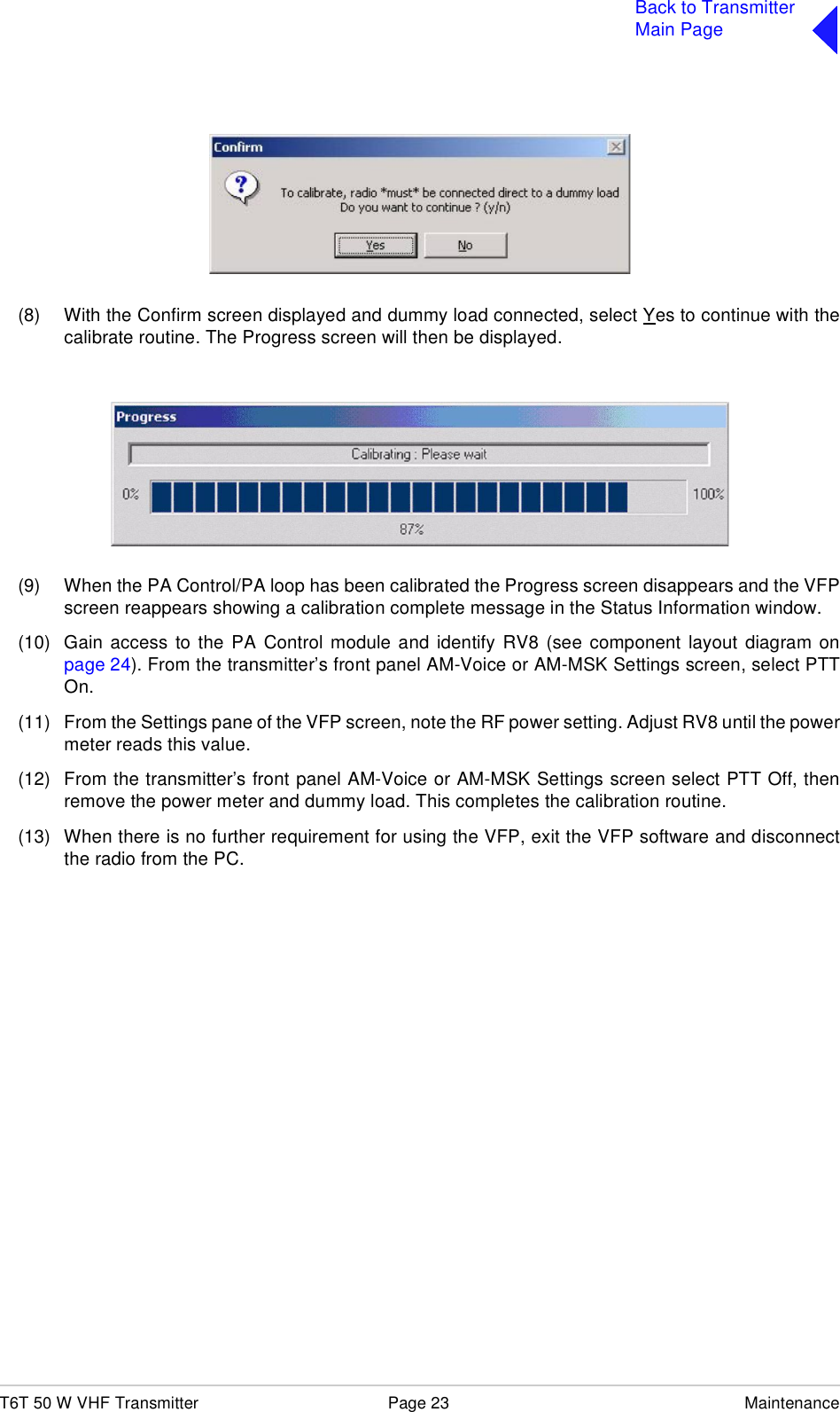 T6T 50 W VHF Transmitter Page 23 MaintenanceBack to TransmitterMain Page(8) With the Confirm screen displayed and dummy load connected, select Yes to continue with thecalibrate routine. The Progress screen will then be displayed.(9) When the PA Control/PA loop has been calibrated the Progress screen disappears and the VFPscreen reappears showing a calibration complete message in the Status Information window. (10) Gain access to the PA Control module and identify RV8 (see component layout diagram onpage 24). From the transmitter’s front panel AM-Voice or AM-MSK Settings screen, select PTTOn.(11) From the Settings pane of the VFP screen, note the RF power setting. Adjust RV8 until the powermeter reads this value. (12) From the transmitter’s front panel AM-Voice or AM-MSK Settings screen select PTT Off, thenremove the power meter and dummy load. This completes the calibration routine.(13) When there is no further requirement for using the VFP, exit the VFP software and disconnectthe radio from the PC.