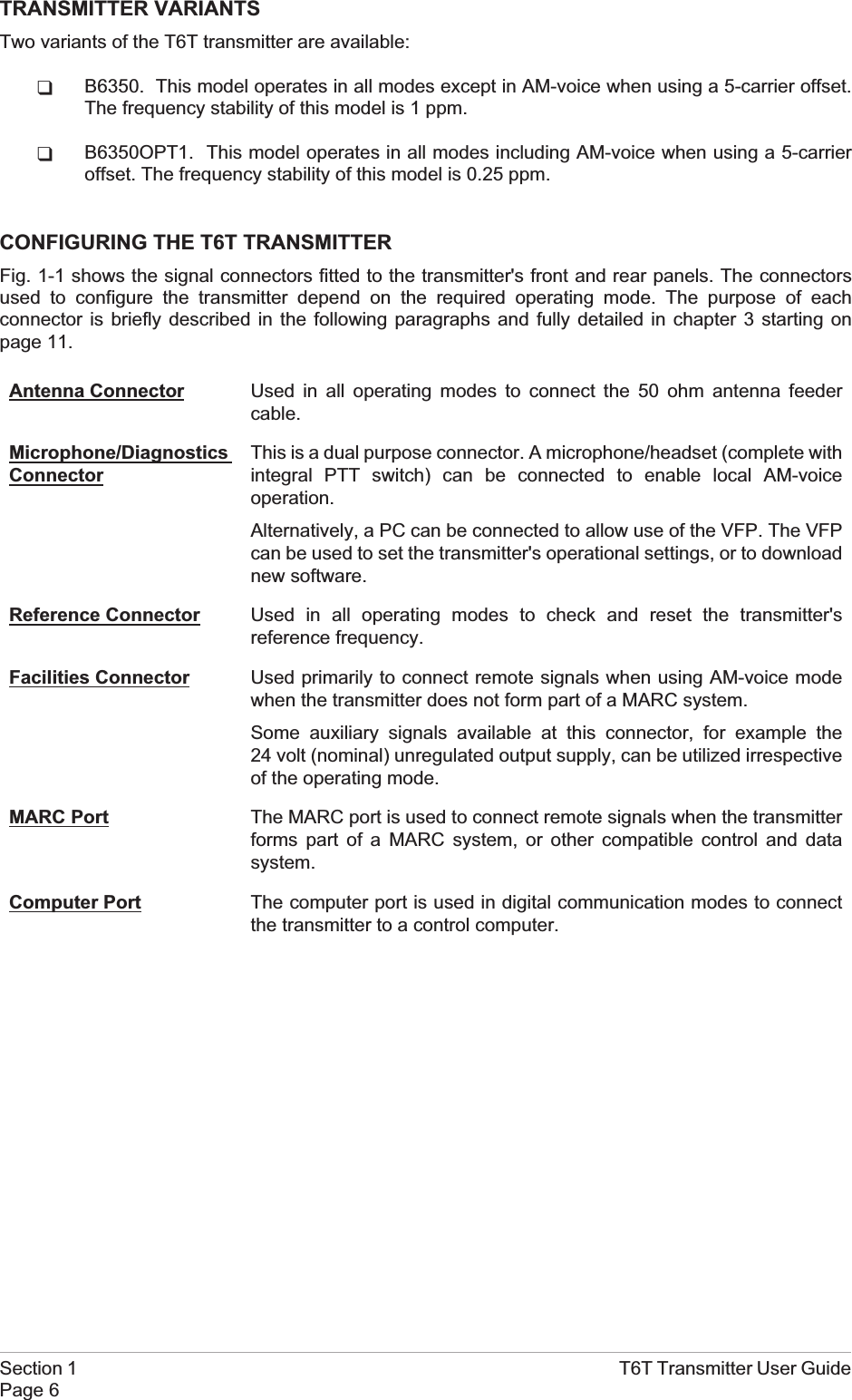 TRANSMITTER VARIANTSTwo variants of the T6T transmitter are available:qB6350. This model operates in all modes except in AM-voice when using a 5-carrier offset.The frequency stability of this model is 1 ppm.qB6350OPT1. This model operates in all modes including AM-voice when using a 5-carrieroffset. The frequency stability of this model is 0.25 ppm.CONFIGURING THE T6T TRANSMITTERFig. 1-1 shows the signal connectors fitted to the transmitter&apos;s front and rear panels. The connectorsused to configure the transmitter depend on the required operating mode. The purpose of eachconnector is briefly described in the following paragraphs and fully detailed in chapter 3 starting onpage 11.Antenna Connector Used in all operating modes to connect the 50 ohm antenna feedercable.Microphone/DiagnosticsConnectorThis is a dual purpose connector. A microphone/headset (complete withintegral PTT switch) can be connected to enable local AM-voiceoperation.Alternatively, a PC can be connected to allow use of the VFP. The VFPcan be used to set the transmitter&apos;s operational settings, or to downloadnew software.Reference Connector Used in all operating modes to check and reset the transmitter&apos;sreference frequency.Facilities Connector Used primarily to connect remote signals when using AM-voice modewhen the transmitter does not form part of a MARC system.Some auxiliary signals available at this connector, for example the24 volt (nominal) unregulated output supply, can be utilized irrespectiveof the operating mode.MARC Port The MARC port is used to connect remote signals when the transmitterforms part of a MARC system, or other compatible control and datasystem.Computer Port The computer port is used in digital communication modes to connectthe transmitter to a control computer.Section 1 T6T Transmitter User GuidePage 6