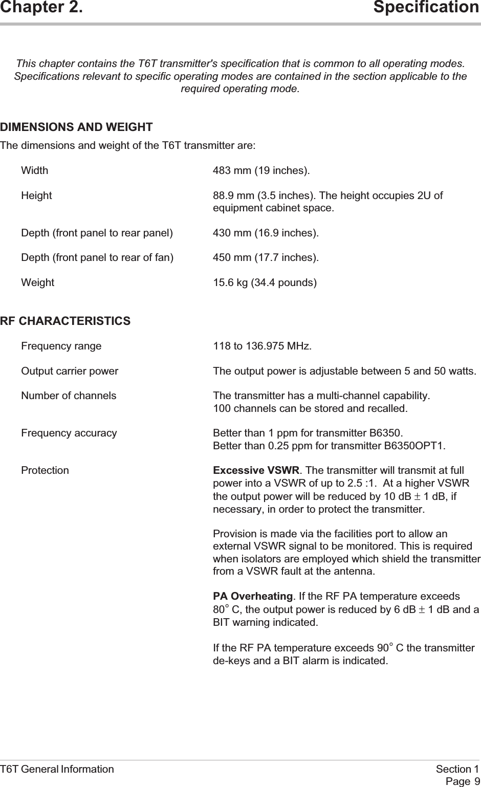 Chapter 2. SpecificationThis chapter contains the T6T transmitter&apos;s specification that is common to all operating modes.Specifications relevant to specific operating modes are contained in the section applicable to therequired operating mode.DIMENSIONS AND WEIGHTThe dimensions and weight of the T6T transmitter are:Width 483 mm (19 inches).Height 88.9 mm (3.5 inches). The height occupies 2U ofequipment cabinet space.Depth (front panel to rear panel) 430 mm (16.9 inches).Depth (front panel to rear of fan) 450 mm (17.7 inches).Weight 15.6 kg (34.4 pounds)RF CHARACTERISTICSFrequency range 118 to 136.975 MHz.Output carrier power The output power is adjustable between 5 and 50 watts.Number of channels The transmitter has a multi-channel capability.100 channels can be stored and recalled.Frequency accuracy Better than 1 ppm for transmitter B6350.Better than 0.25 ppm for transmitter B6350OPT1.Protection Excessive VSWR. The transmitter will transmit at fullpower into a VSWR of up to 2.5 :1. At a higher VSWRthe output power will be reduced by 10 dB ±1 dB, ifnecessary, in order to protect the transmitter.Provision is made via the facilities port to allow anexternal VSWR signal to be monitored. This is requiredwhen isolators are employed which shield the transmitterfrom a VSWR fault at the antenna.PA Overheating. If the RF PA temperature exceeds80°C, the output power is reduced by 6 dB ±1 dB and aBIT warning indicated.If the RF PA temperature exceeds 90°C the transmitterde-keys and a BIT alarm is indicated.T6T General Information Section 1Page 9