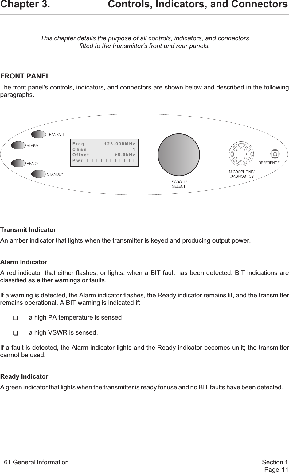 Chapter 3. Controls, Indicators, and ConnectorsThis chapter details the purpose of all controls, indicators, and connectorsfitted to the transmitter&apos;s front and rear panels.FRONT PANELThe front panel&apos;s controls, indicators, and connectors are shown below and described in the followingparagraphs.Transmit IndicatorAn amber indicator that lights when the transmitter is keyed and producing output power.Alarm IndicatorA red indicator that either flashes, or lights, when a BIT fault has been detected. BIT indications areclassified as either warnings or faults.If a warning is detected, the Alarm indicator flashes, the Ready indicator remains lit, and the transmitterremains operational. A BIT warning is indicated if:qa high PA temperature is sensedqa high VSWR is sensed.If a fault is detected, the Alarm indicator lights and the Ready indicator becomes unlit; the transmittercannot be used.Ready IndicatorA green indicator that lights when the transmitter is ready for use and no BIT faults have been detected.T6T General Information Section 1Page 11Freq 123.000MHzChan 1Offset +5.0kHzPwr lllllllllll