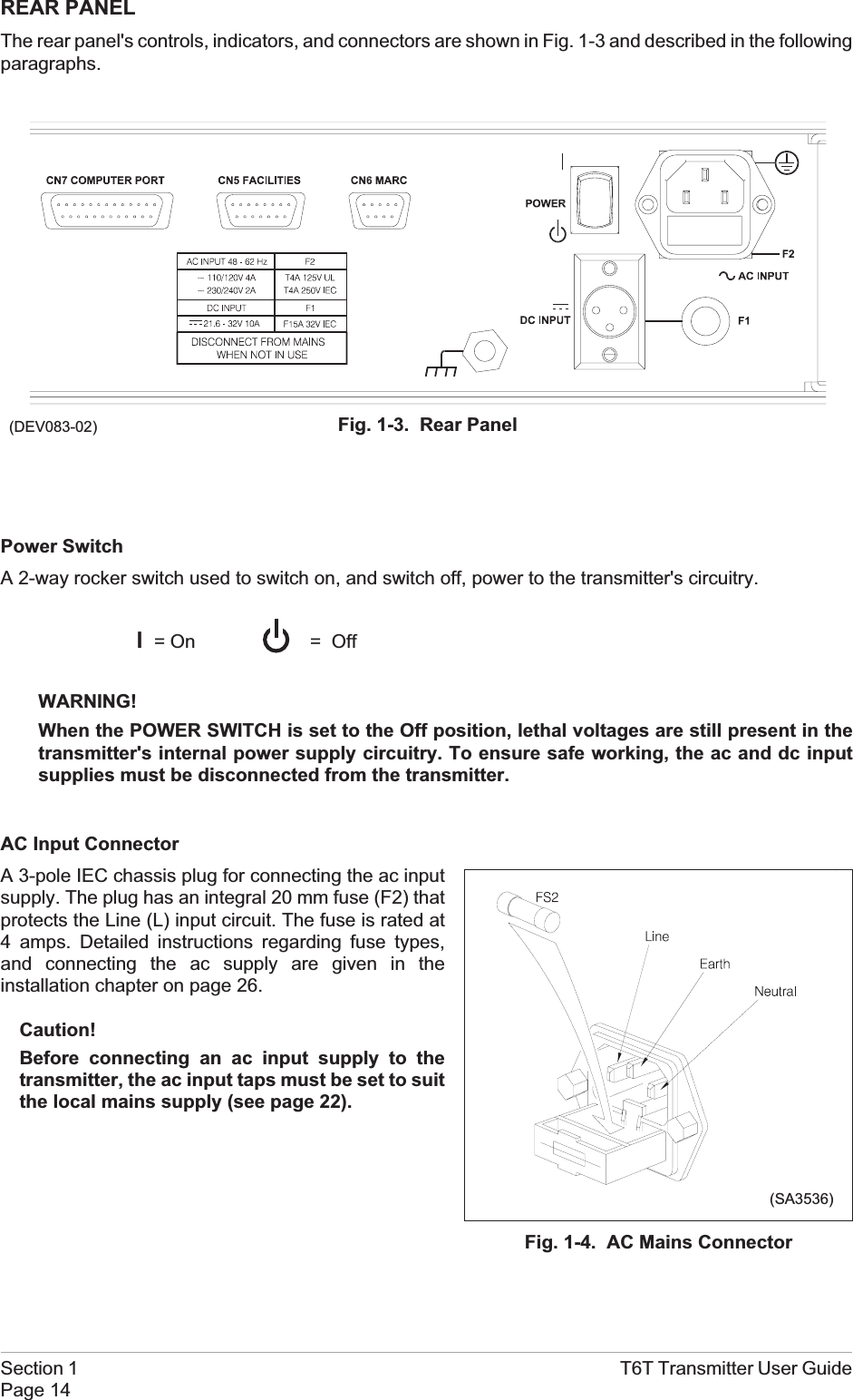 REAR PANELThe rear panel&apos;s controls, indicators, and connectors are shown in Fig. 1-3 and described in the followingparagraphs.Power SwitchA 2-way rocker switch used to switch on, and switch off, power to the transmitter&apos;s circuitry.l=OnWARNING!When the POWER SWITCH is set to the Off position, lethal voltages are still present in thetransmitter&apos;s internal power supply circuitry. To ensure safe working, the ac and dc inputsupplies must be disconnected from the transmitter.AC Input ConnectorA 3-pole IEC chassis plug for connecting the ac inputsupply. The plug has an integral 20 mm fuse (F2) thatprotects the Line (L) input circuit. The fuse is rated at4 amps. Detailed instructions regarding fuse types,and connecting the ac supply are given in theinstallation chapter on page 26.Caution!Before connecting an ac input supply to thetransmitter, the ac input taps must be set to suitthe local mains supply (see page 22).Section 1 T6T Transmitter User GuidePage 14(DEV083-02) Fig. 1-3. Rear Panel= OffFig. 1-4. AC Mains Connector(SA3536)