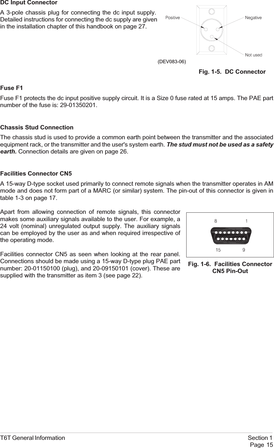 DC Input ConnectorA 3-pole chassis plug for connecting the dc input supply.Detailed instructions for connecting the dc supply are givenin the installation chapter of this handbook on page 27.Fuse F1Fuse F1 protects the dc input positive supply circuit. It is a Size 0 fuse rated at 15 amps. The PAE partnumber of the fuse is: 29-01350201.Chassis Stud ConnectionThe chassis stud is used to provide a common earth point between the transmitter and the associatedequipment rack, or the transmitter and the user&apos;s system earth. The stud must not be used as a safetyearth. Connection details are given on page 26.Facilities Connector CN5A 15-way D-type socket used primarily to connect remote signals when the transmitter operates in AMmode and does not form part of a MARC (or similar) system. The pin-out of this connector is given intable 1-3 on page 17.Apart from allowing connection of remote signals, this connectormakes some auxiliary signals available to the user. For example, a24 volt (nominal) unregulated output supply. The auxiliary signalscan be employed by the user as and when required irrespective ofthe operating mode.Facilities connector CN5 as seen when looking at the rear panel.Connections should be made using a 15-way D-type plug PAE partnumber: 20-01150100 (plug), and 20-09150101 (cover). These aresupplied with the transmitter as item 3 (see page 22).T6T General Information Section 1Page 15Fig. 1-5. DC Connector(DEV083-06)Fig. 1-6. Facilities ConnectorCN5 Pin-Out