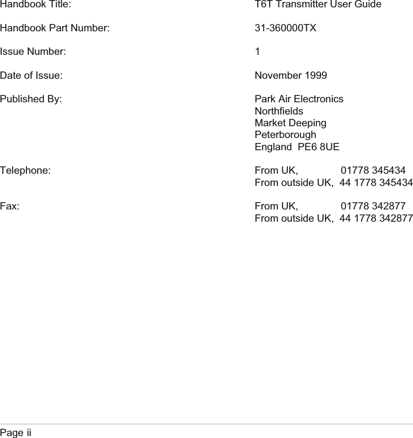Handbook Title: T6T Transmitter User GuideHandbook Part Number: 31-360000TXIssue Number: 1Date of Issue: November 1999Published By: Park Air ElectronicsNorthfieldsMarket DeepingPeterboroughEngland PE6 8UETelephone: From UK, 01778 345434From outside UK, 44 1778 345434Fax: From UK, 01778 342877From outside UK, 44 1778 342877Page ii