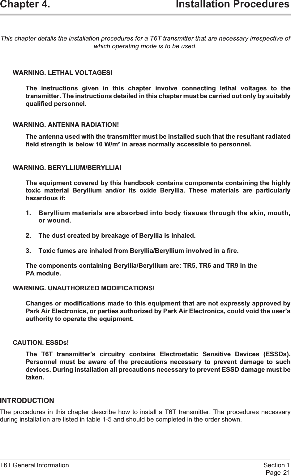 Chapter 4. Installation ProceduresThis chapter details the installation procedures for a T6T transmitter that are necessary irrespective ofwhich operating mode is to be used.WARNING. LETHAL VOLTAGES!The instructions given in this chapter involve connecting lethal voltages to thetransmitter. The instructions detailed in this chapter must be carried out only by suitablyqualified personnel.WARNING. ANTENNA RADIATION!The antenna used with the transmitter must be installed such that the resultant radiatedfield strength is below 10 W/m² in areas normally accessible to personnel.WARNING. BERYLLIUM/BERYLLIA!The equipment covered by this handbook contains components containing the highlytoxic material Beryllium and/or its oxide Beryllia. These materials are particularlyhazardous if:1. Beryllium materials are absorbed into body tissues through the skin, mouth,or wound.2. The dust created by breakage of Beryllia is inhaled.3. Toxic fumes are inhaled from Beryllia/Beryllium involved in a fire.The components containing Beryllia/Beryllium are: TR5, TR6 and TR9 in thePA module.WARNING. UNAUTHORIZED MODIFICATIONS!Changes or modifications made to this equipment that are not expressly approved byPark Air Electronics, or parties authorized by Park Air Electronics, could void the user’sauthority to operate the equipment.CAUTION. ESSDs!The T6T transmitter&apos;s circuitry contains Electrostatic Sensitive Devices (ESSDs).Personnel must be aware of the precautions necessary to prevent damage to suchdevices. During installation all precautions necessary to prevent ESSD damage must betaken.INTRODUCTIONThe procedures in this chapter describe how to install a T6T transmitter. The procedures necessaryduring installation are listed in table 1-5 and should be completed in the order shown.T6T General Information Section 1Page 21