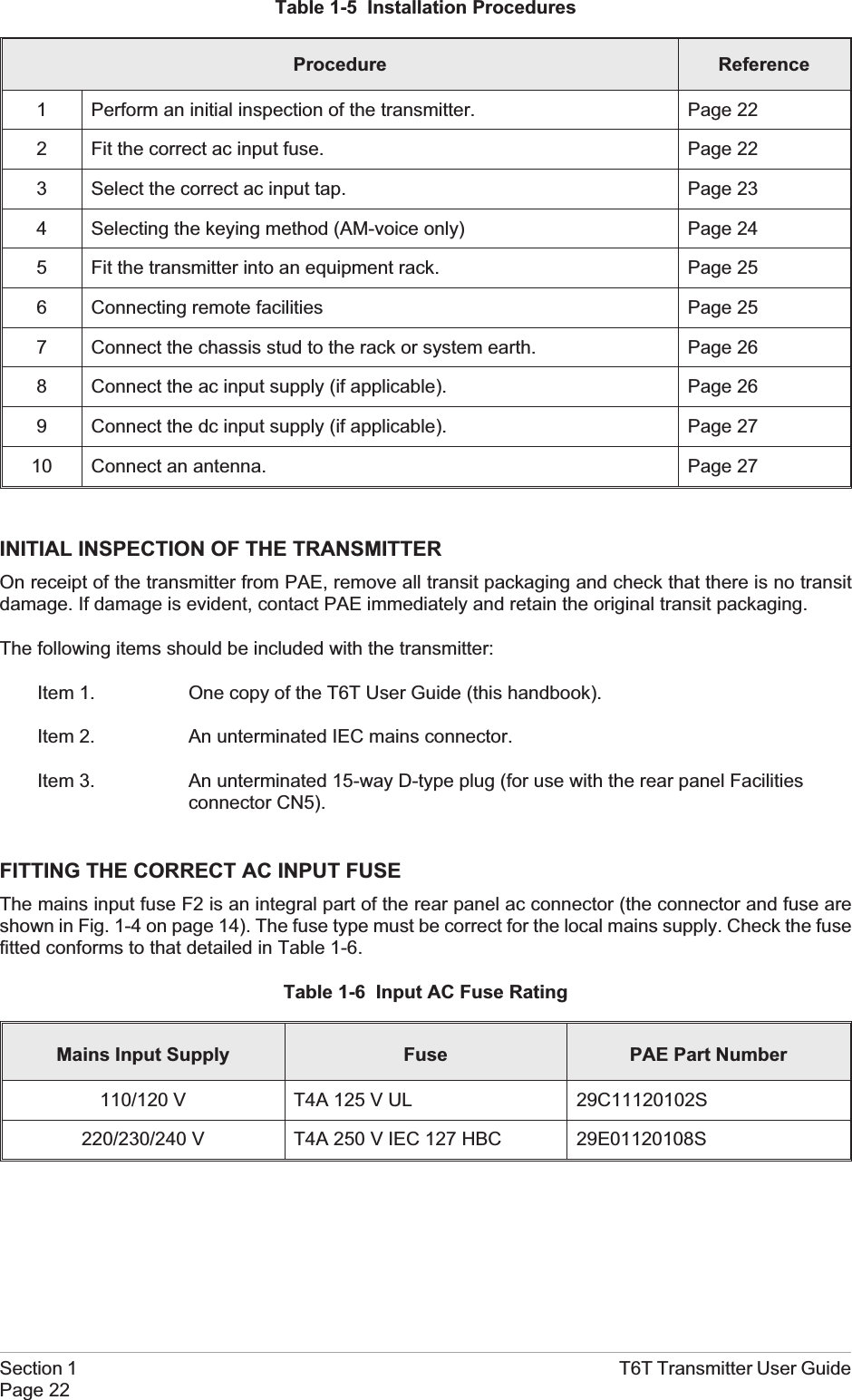 Table 1-5 Installation ProceduresProcedure Reference1 Perform an initial inspection of the transmitter. Page 222 Fit the correct ac input fuse. Page 223 Select the correct ac input tap. Page 234 Selecting the keying method (AM-voice only) Page 245 Fit the transmitter into an equipment rack. Page 256 Connecting remote facilities Page 257 Connect the chassis stud to the rack or system earth. Page 268 Connect the ac input supply (if applicable). Page 269 Connect the dc input supply (if applicable). Page 2710 Connect an antenna. Page 27INITIAL INSPECTION OF THE TRANSMITTEROn receipt of the transmitter from PAE, remove all transit packaging and check that there is no transitdamage. If damage is evident, contact PAE immediately and retain the original transit packaging.The following items should be included with the transmitter:Item 1. One copy of the T6T User Guide (this handbook).Item 2. An unterminated IEC mains connector.Item 3. An unterminated 15-way D-type plug (for use with the rear panel Facilitiesconnector CN5).FITTING THE CORRECT AC INPUT FUSEThe mains input fuse F2 is an integral part of the rear panel ac connector (the connector and fuse areshown in Fig. 1-4 on page 14). The fuse type must be correct for the local mains supply. Check the fusefitted conforms to that detailed in Table 1-6.Table 1-6 Input AC Fuse RatingMains Input Supply Fuse PAE Part Number110/120 V T4A 125 V UL 29C11120102S220/230/240 V T4A 250 V IEC 127 HBC 29E01120108SSection 1 T6T Transmitter User GuidePage 22