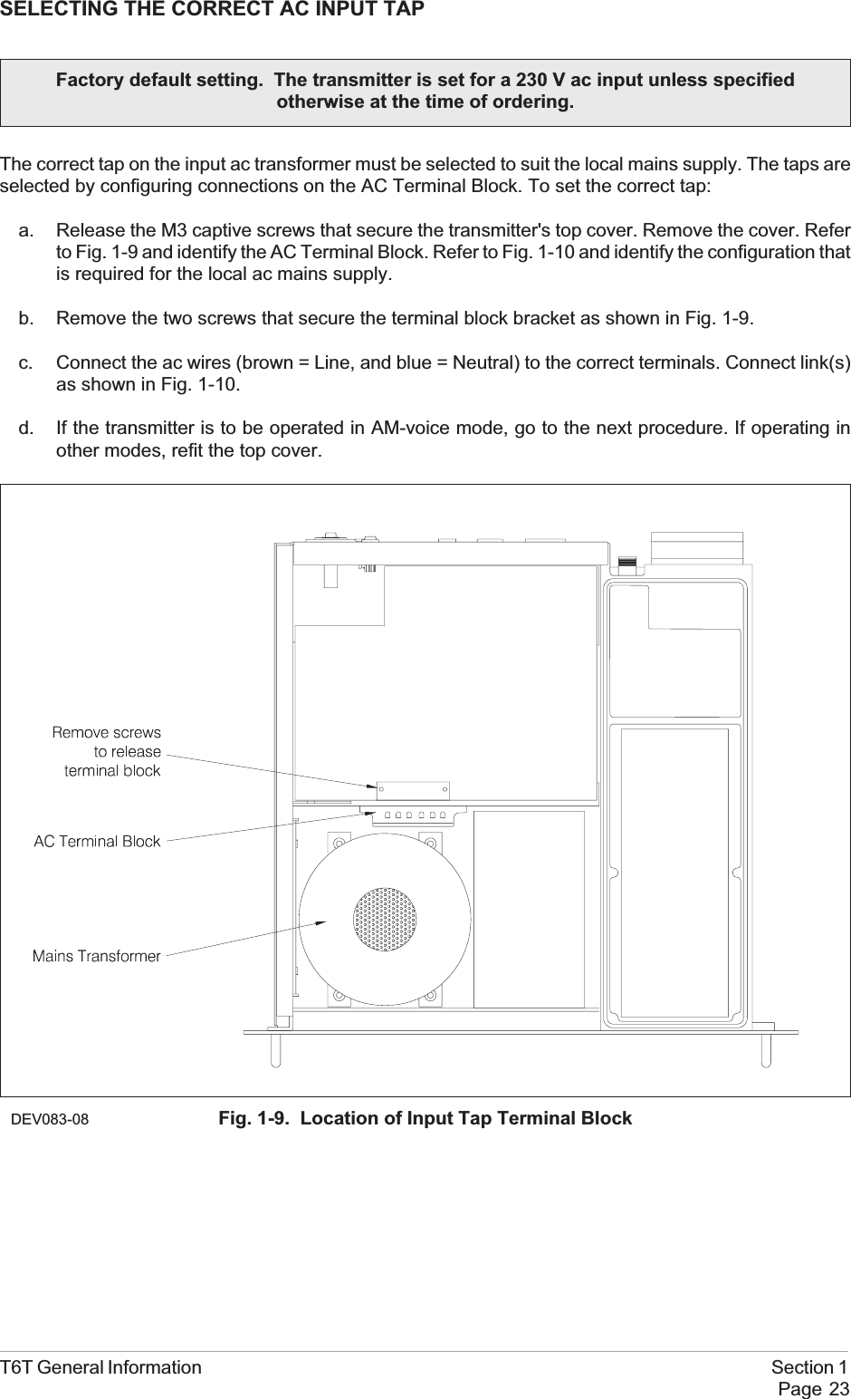 SELECTING THE CORRECT AC INPUT TAPThe correct tap on the input ac transformer must be selected to suit the local mains supply. The taps areselected by configuring connections on the AC Terminal Block. To set the correct tap:a. Release the M3 captive screws that secure the transmitter&apos;s top cover. Remove the cover. Referto Fig. 1-9 and identify the AC Terminal Block. Refer to Fig. 1-10 and identify the configuration thatis required for the local ac mains supply.b. Remove the two screws that secure the terminal block bracket as shown in Fig. 1-9.c. Connect the ac wires (brown = Line, and blue = Neutral) to the correct terminals. Connect link(s)as shown in Fig. 1-10.d. If the transmitter is to be operated in AM-voice mode, go to the next procedure. If operating inother modes, refit the top cover.T6T General Information Section 1Page 23Factory default setting. The transmitter is set for a 230 V ac input unless specifiedotherwise at the time of ordering.DEV083-08 Fig. 1-9. Location of Input Tap Terminal Block