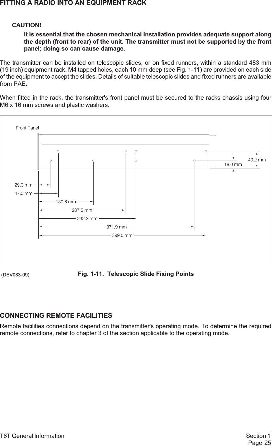 FITTING A RADIO INTO AN EQUIPMENT RACKCAUTION!It is essential that the chosen mechanical installation provides adequate support alongthe depth (front to rear) of the unit. The transmitter must not be supported by the frontpanel; doing so can cause damage.The transmitter can be installed on telescopic slides, or on fixed runners, within a standard 483 mm(19 inch) equipment rack. M4 tapped holes, each 10 mm deep (see Fig. 1-11) are provided on each sideof the equipment to accept the slides. Details of suitable telescopic slides and fixed runners are availablefrom PAE.When fitted in the rack, the transmitter&apos;s front panel must be secured to the racks chassis using fourM6 x 16 mm screws and plastic washers.CONNECTING REMOTE FACILITIESRemote facilities connections depend on the transmitter&apos;s operating mode. To determine the requiredremote connections, refer to chapter 3 of the section applicable to the operating mode.T6T General Information Section 1Page 25Fig. 1-11. Telescopic Slide Fixing Points(DEV083-09)